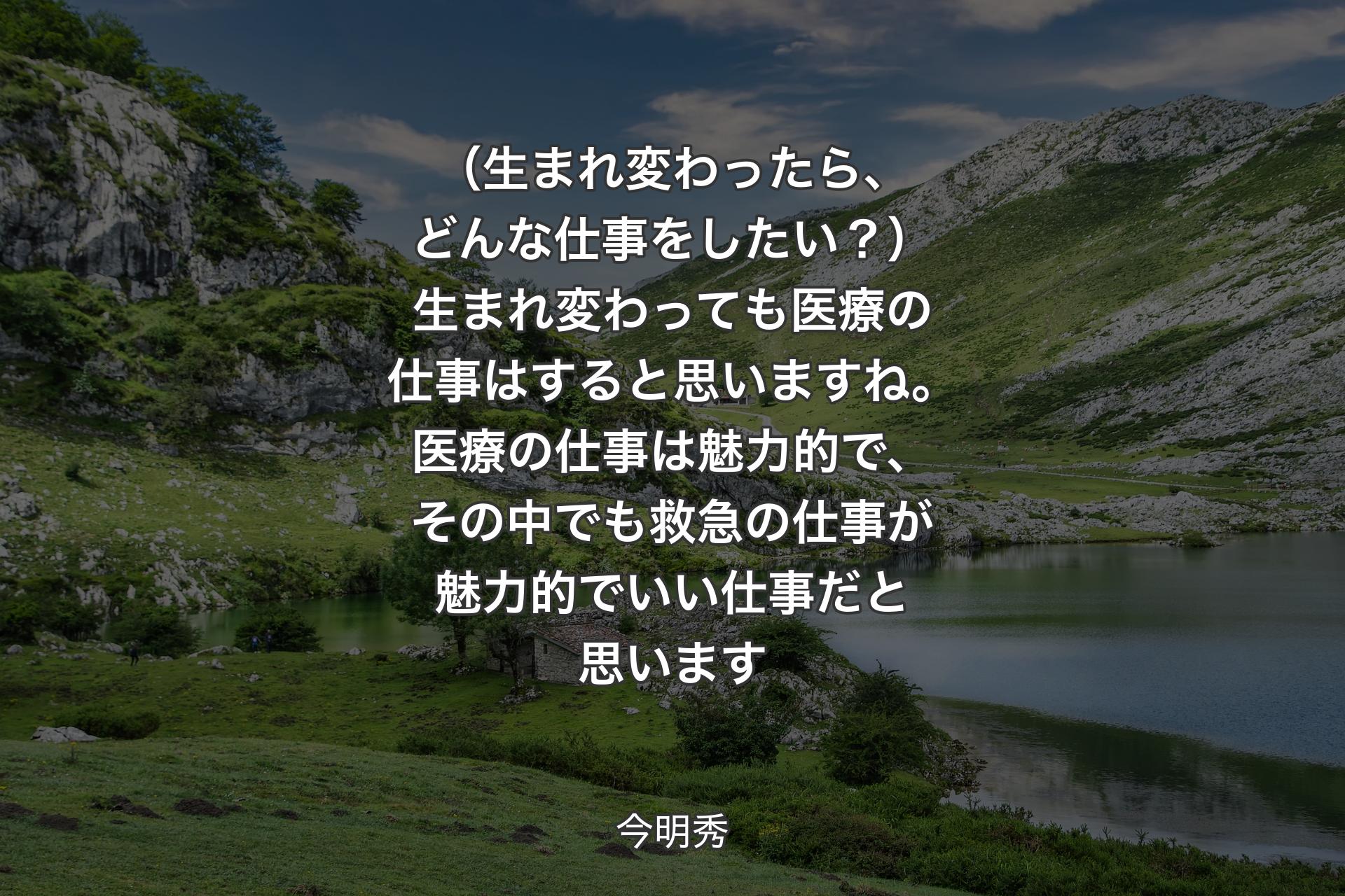 （生まれ変わったら、どんな仕事をしたい？）生まれ変わっても医療の仕事はすると思いますね。医療の仕事は魅力的で、その中でも救急の仕事が魅力的でいい仕事だと思います - 今明秀