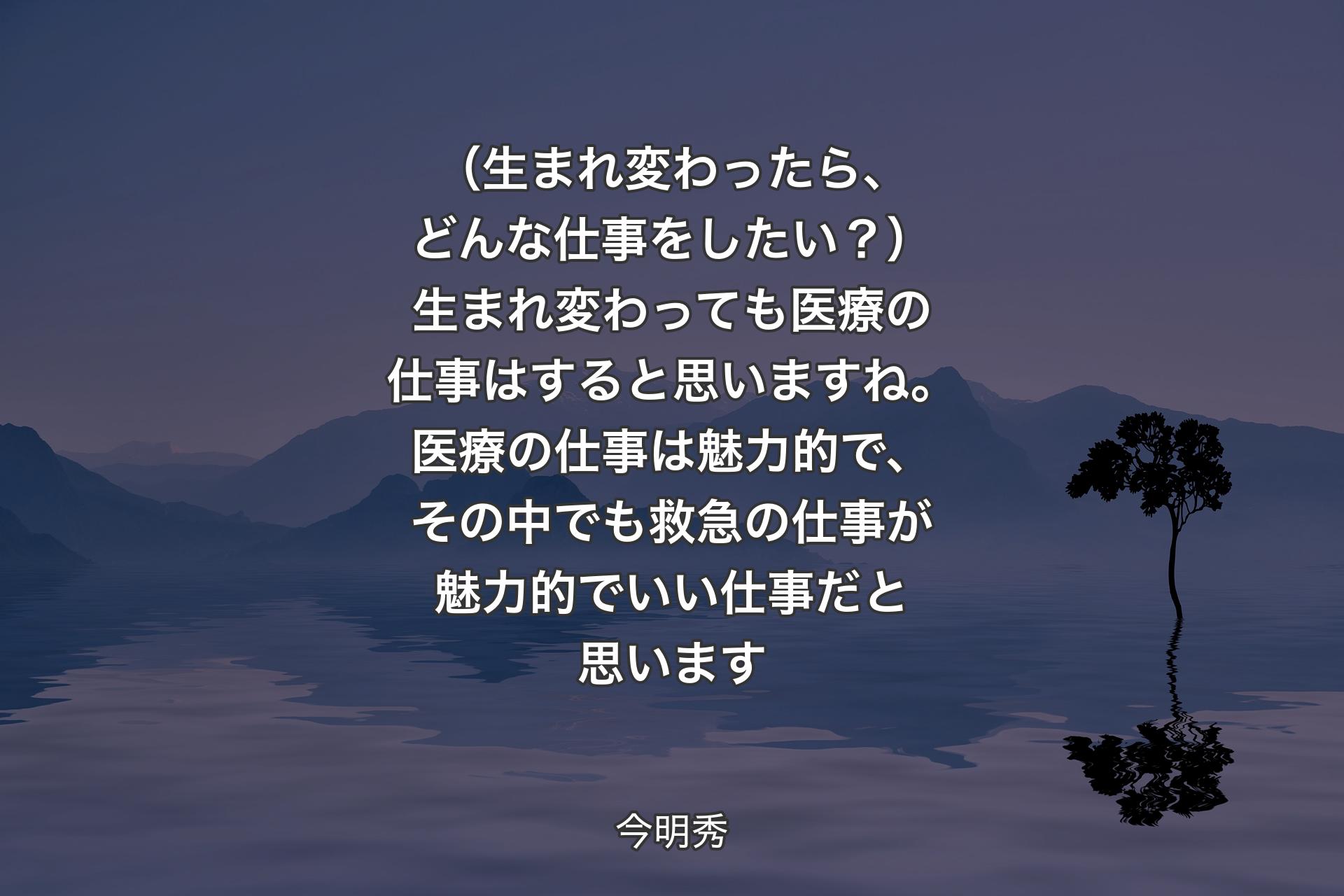 （生まれ変わったら、どんな仕事をしたい？）生まれ変わっても医療の仕事はすると思いますね。医療の仕事は魅力的で、その中でも救急の仕事が魅力的でいい仕事だと思います - 今明秀