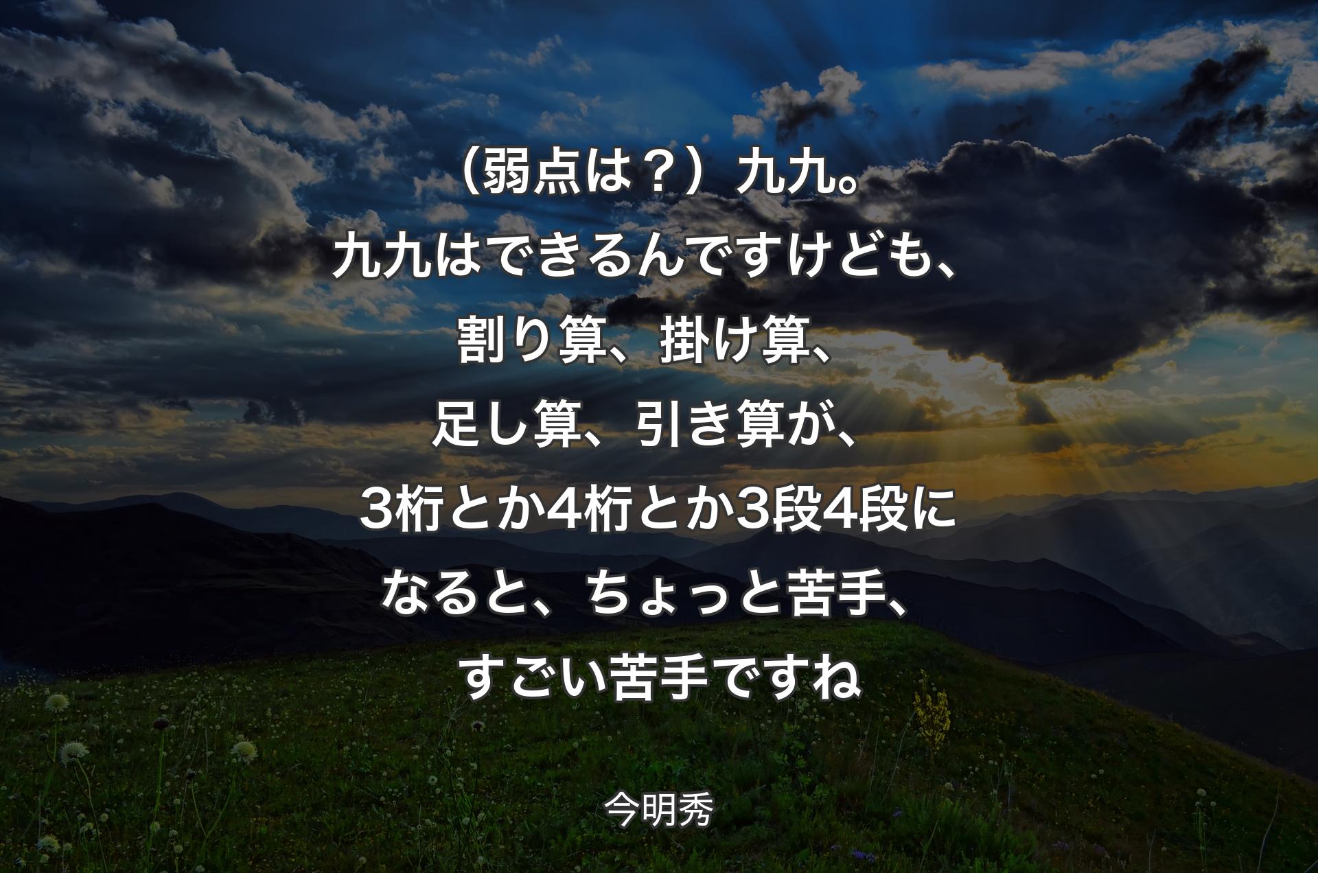 （弱点は？）九九。九九はできるんですけども、割り算、掛け算、足し算、引き算が、3桁とか4桁とか3段4段になると、ちょっと苦手、すごい苦手ですね - 今明秀