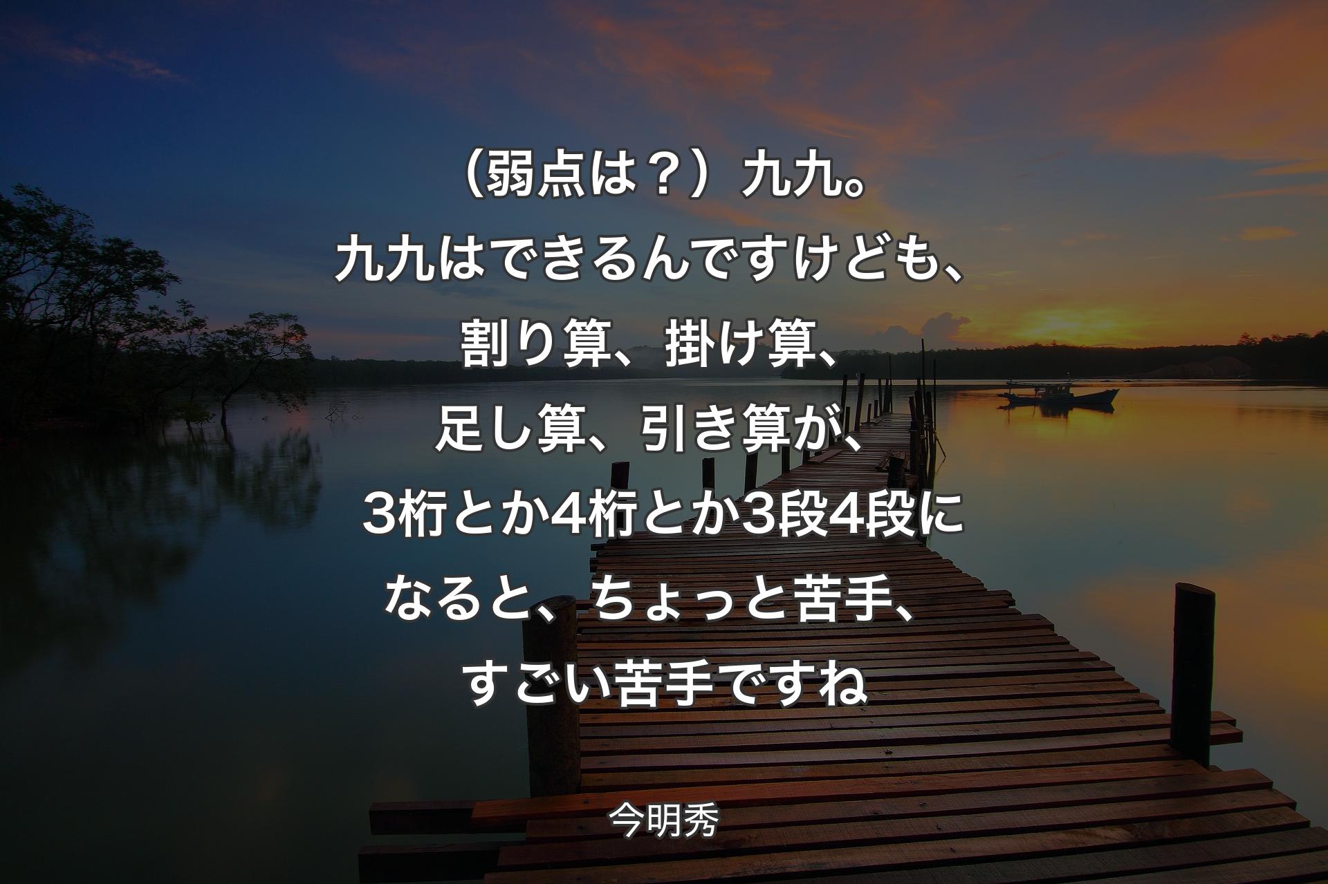 （弱点は？）九九。九九はできるんですけども、割り算、掛け算、足し算、引き算が、3桁とか4桁とか3段4段になると、ちょっと苦手、すごい苦手ですね - 今明秀