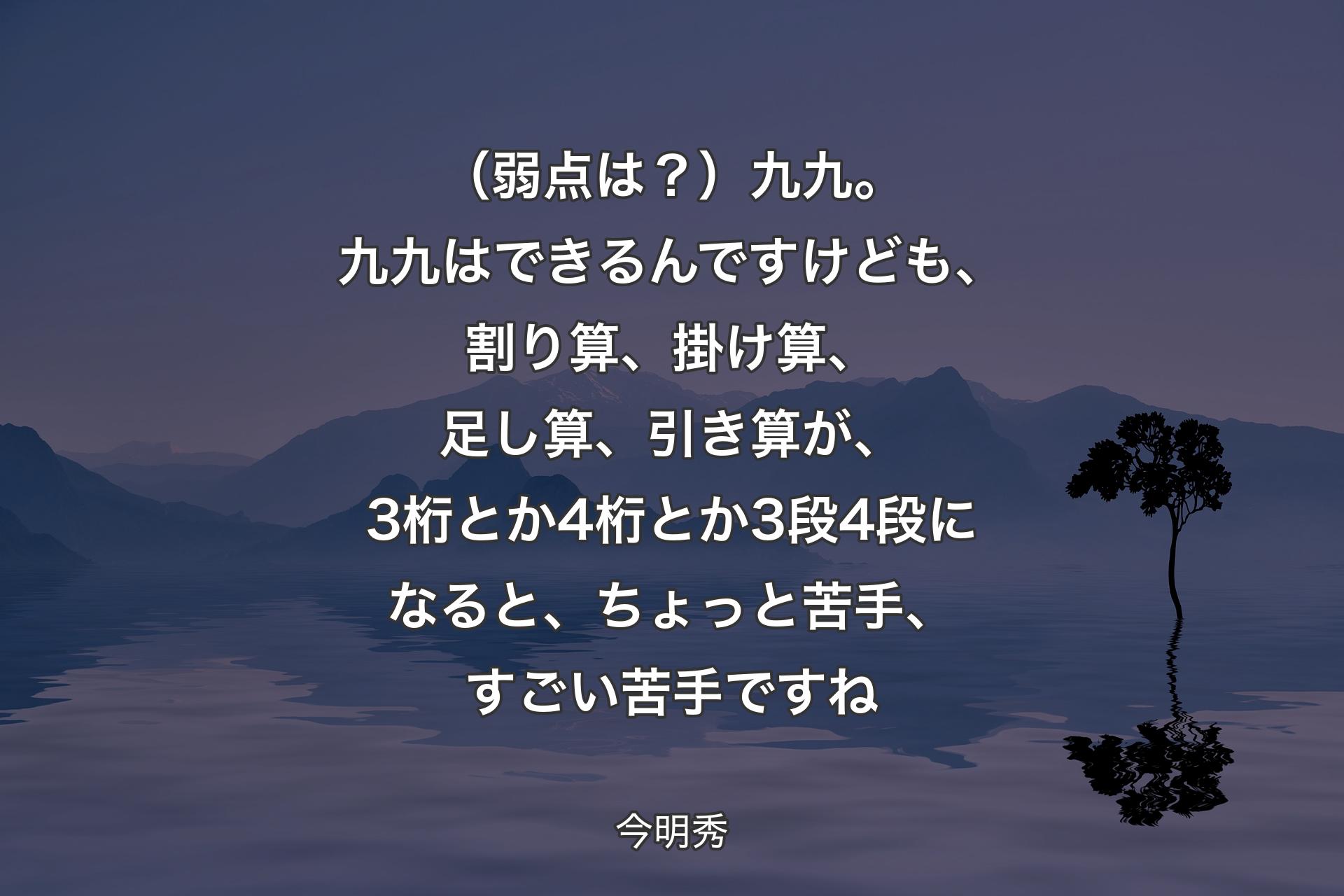 【背景4】（弱点は？）九九。九九はできるんですけども、割り算、掛け算、足し算、引き算が、3桁とか4桁とか3段4段になると、ちょっと苦手、すごい苦手ですね - 今明秀