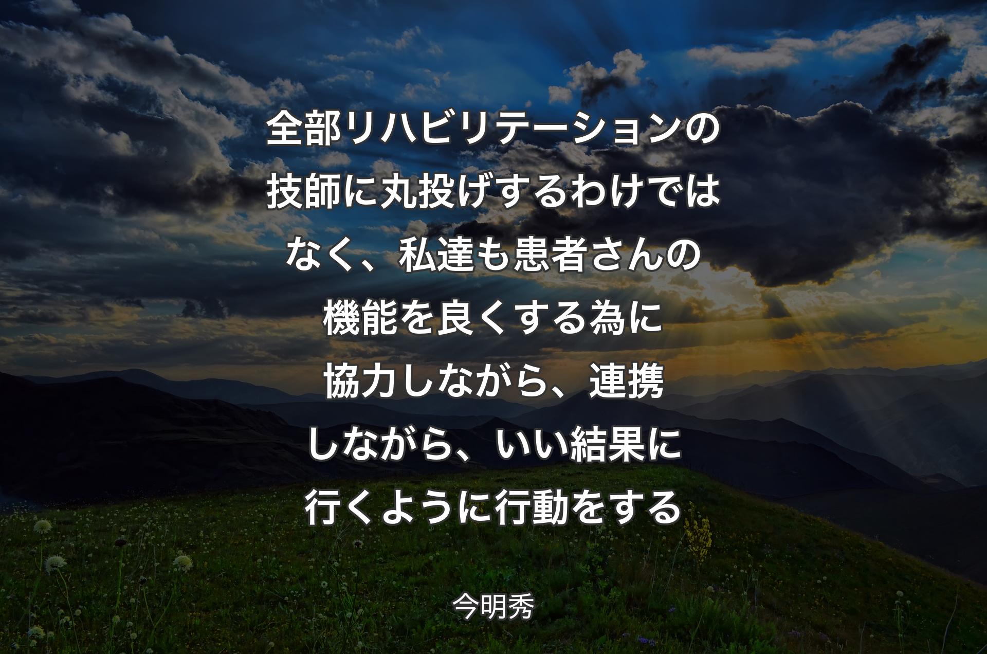 全部リハビリテーションの技師に丸投げするわけではなく、私達も患者さんの機能を良くする為に協力しながら、連携しながら、いい結果に行くように行動をする - 今明秀