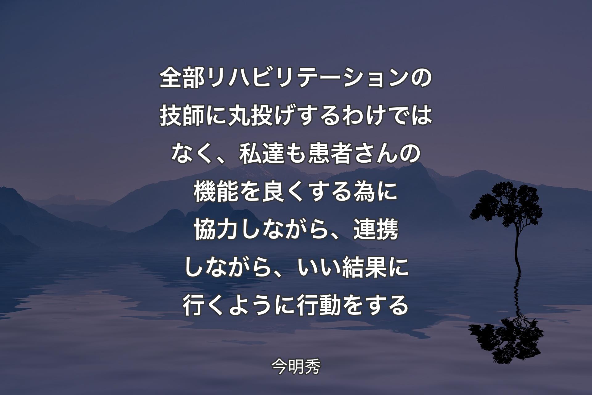 【背景4】全部リハビリテーションの技師に丸投げするわけではなく、私達も患者さんの機能を良くする為に協力しながら、連携しながら、いい結果に行くように行動をする - 今明秀