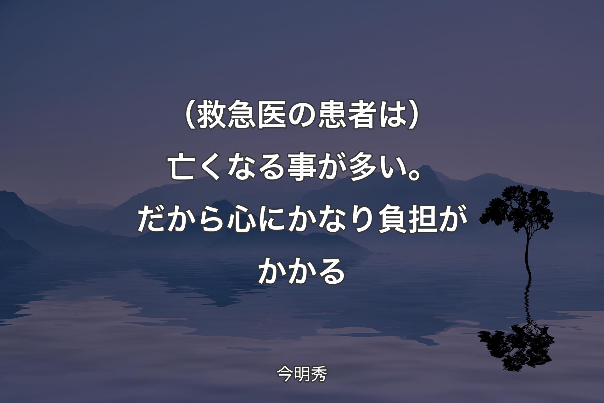 【背景4】（救急医の患者は）亡くなる事が多い。だから心にかなり負担がかかる - 今明秀