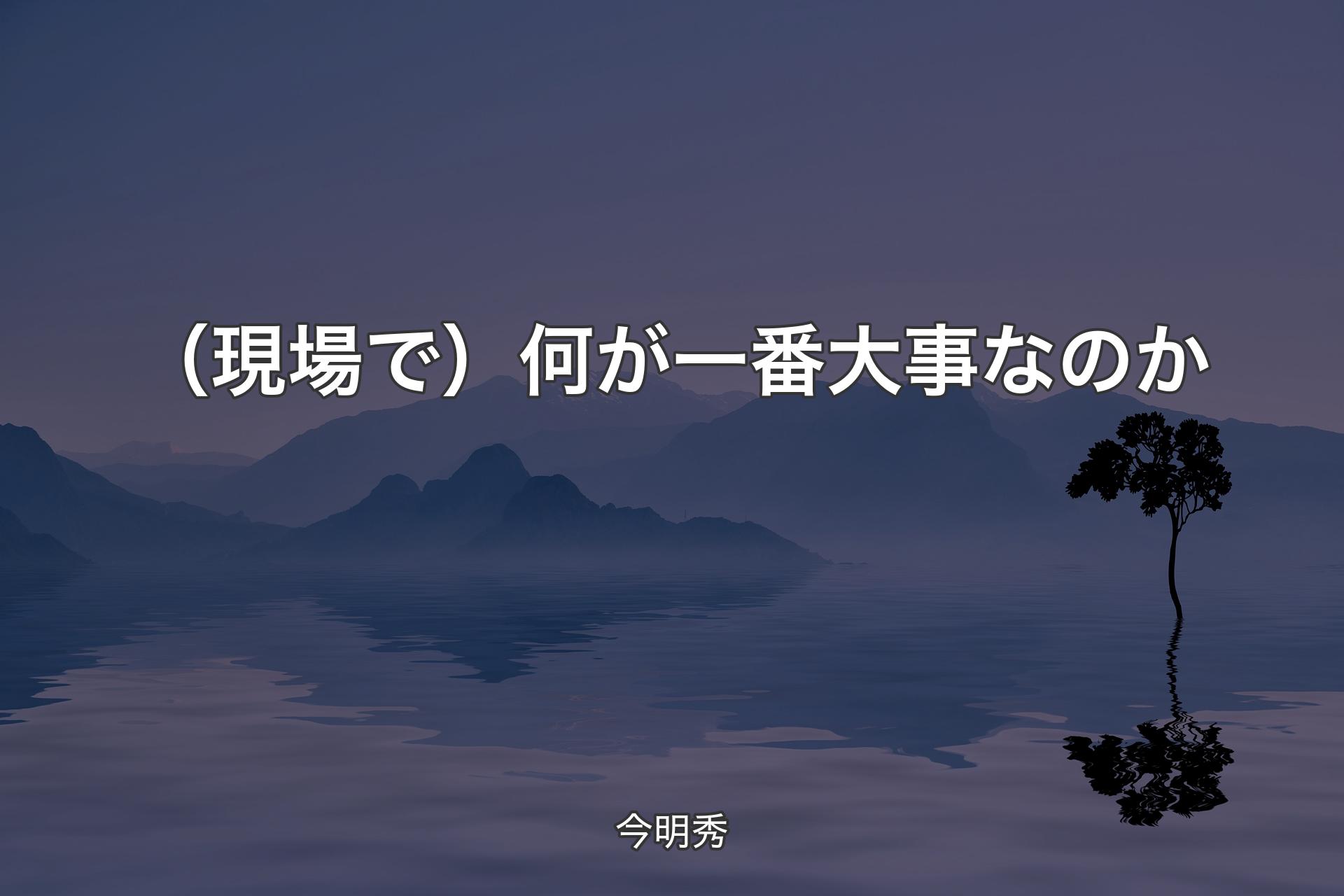 【背景4】（現場で）何が一番大事なのか - 今明秀