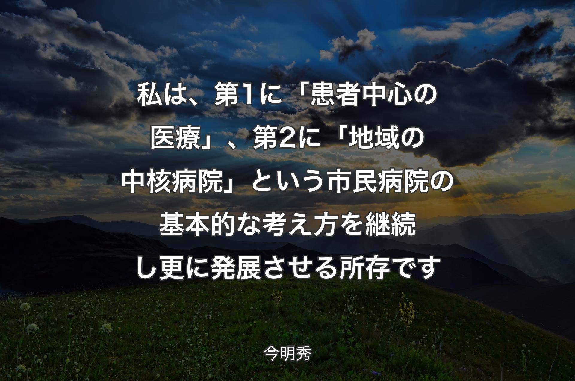 私は、第1に「患者中心の医療」、第2に「地域の中核病院」という市民病院の基本的な考え方を継続し更に発展させる所存です - 今明秀