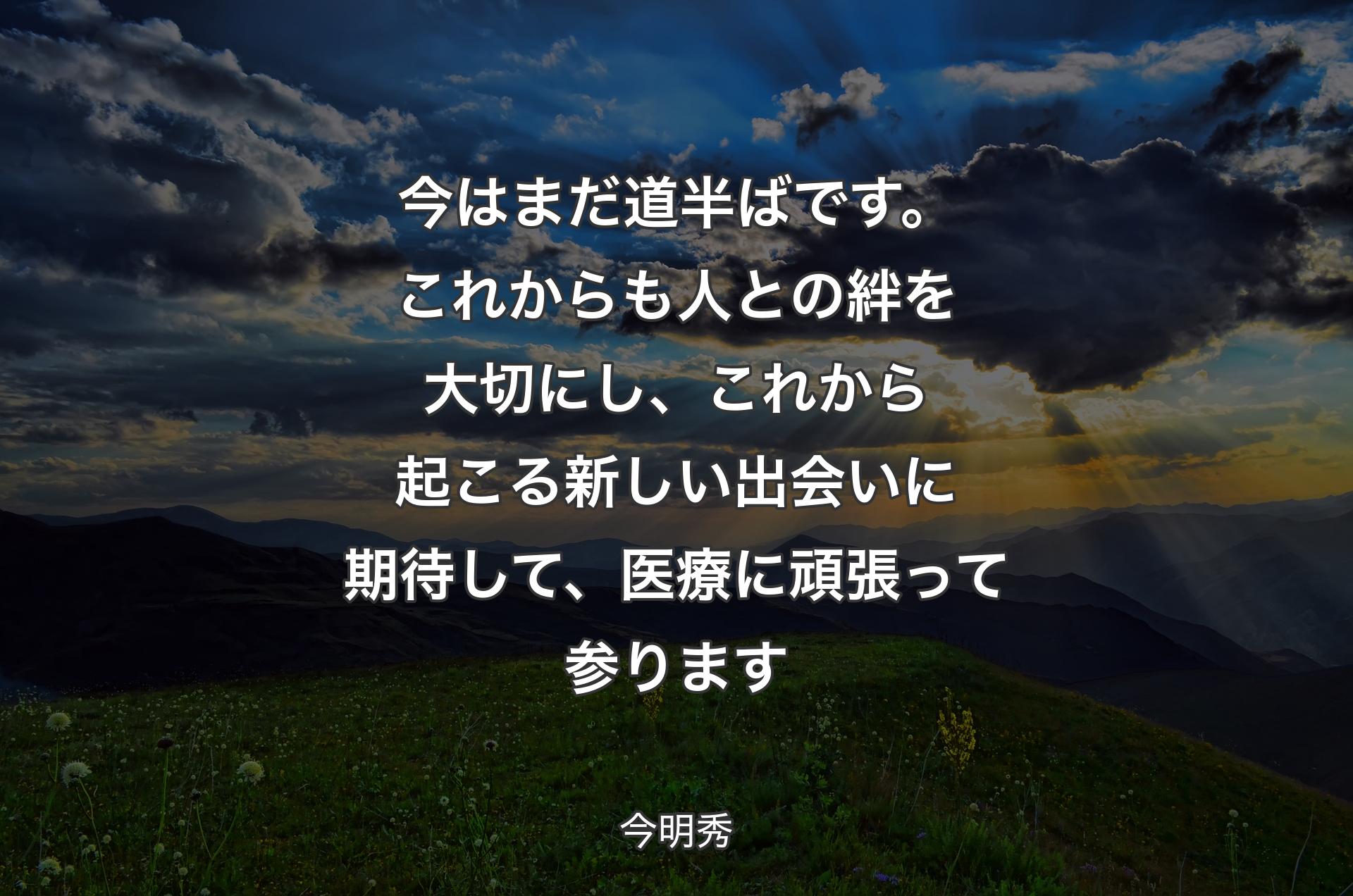 今はまだ道半ばです。これからも人との絆を大切にし、これから起こる新しい出会いに期待して、医療に頑張って参ります - 今明秀