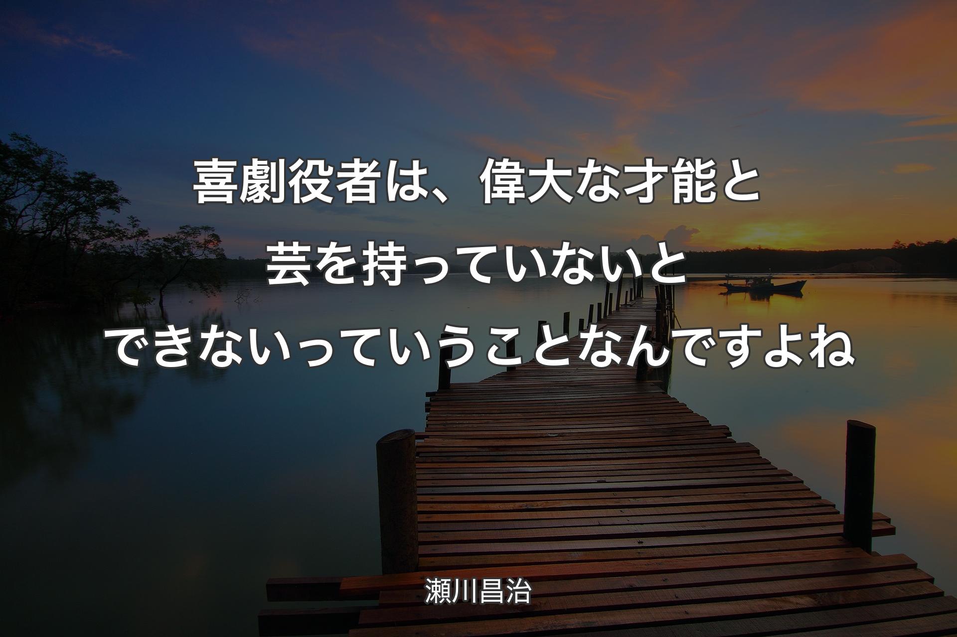 喜劇役者は、偉大な才能と芸を持っていないとできないっていうことなんですよね - 瀬川昌治