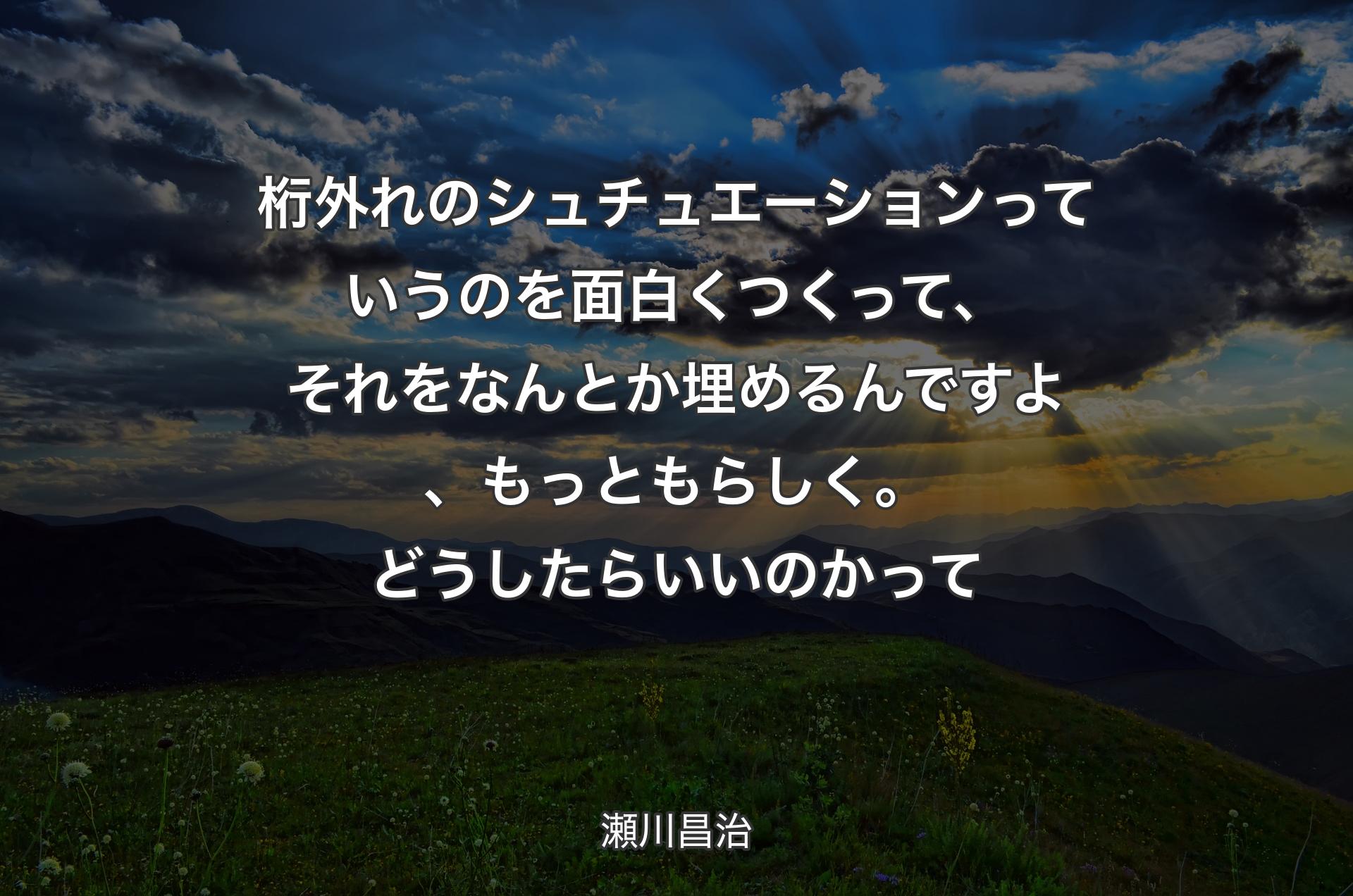 桁外れのシュチュエーションっていうのを面白くつくって、それをなんとか埋めるんですよ、もっともらしく。どうしたらいいのかって - 瀬川昌治