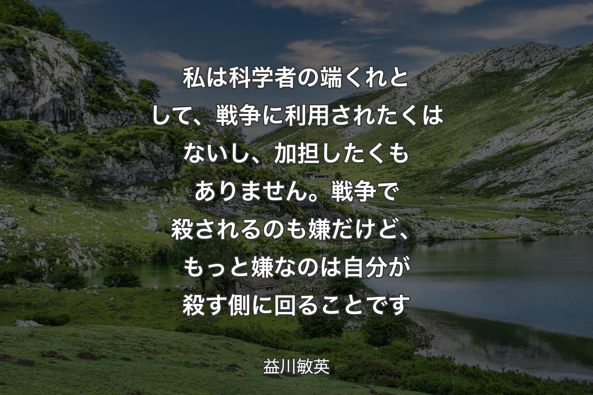 私は科学者の端くれとして、戦争に利用されたくはないし、加担したくもありません。戦争で殺されるのも嫌だけど、もっと嫌なのは自分が殺�す側に回ることです - 益川敏英