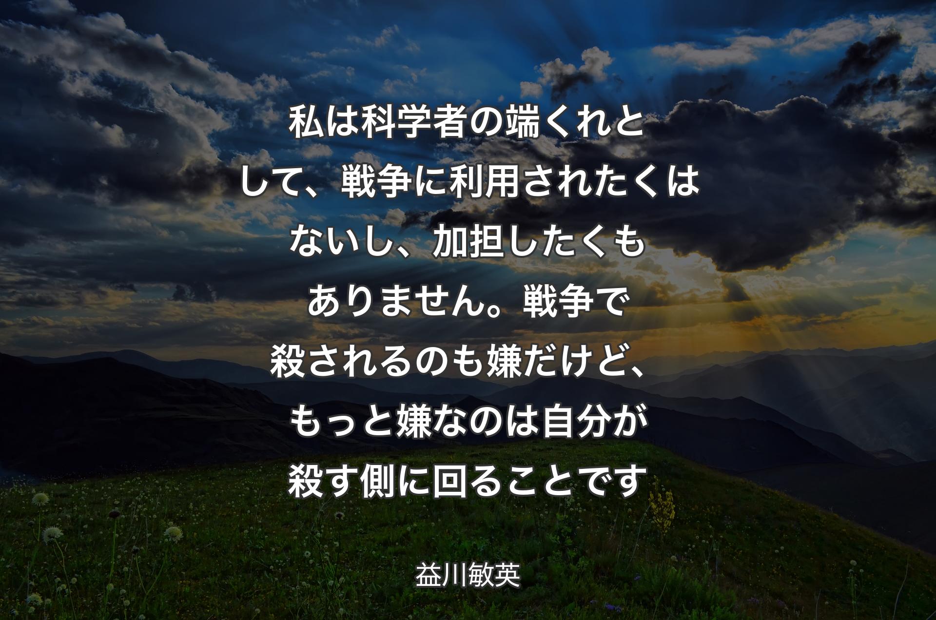 私は科学者の端くれとして、戦争に利用されたくはないし、加担したくもありません。戦争で殺されるのも嫌だけど、もっと嫌なのは自分が殺す側に回ることです - 益川敏英