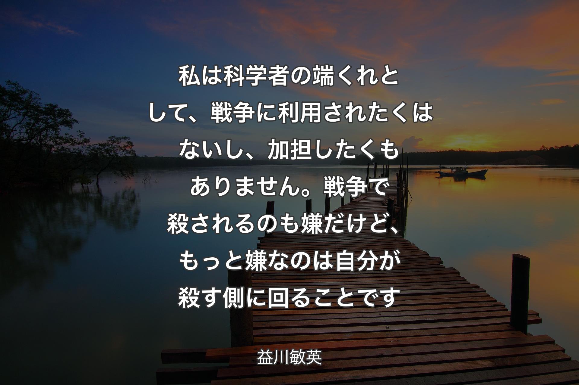 私は科学者の端くれとして、戦争に利用されたくはないし、加担したくもありません。戦争で殺されるのも嫌だけど、もっと嫌なのは自分��が殺す側に回ることです - 益川敏英