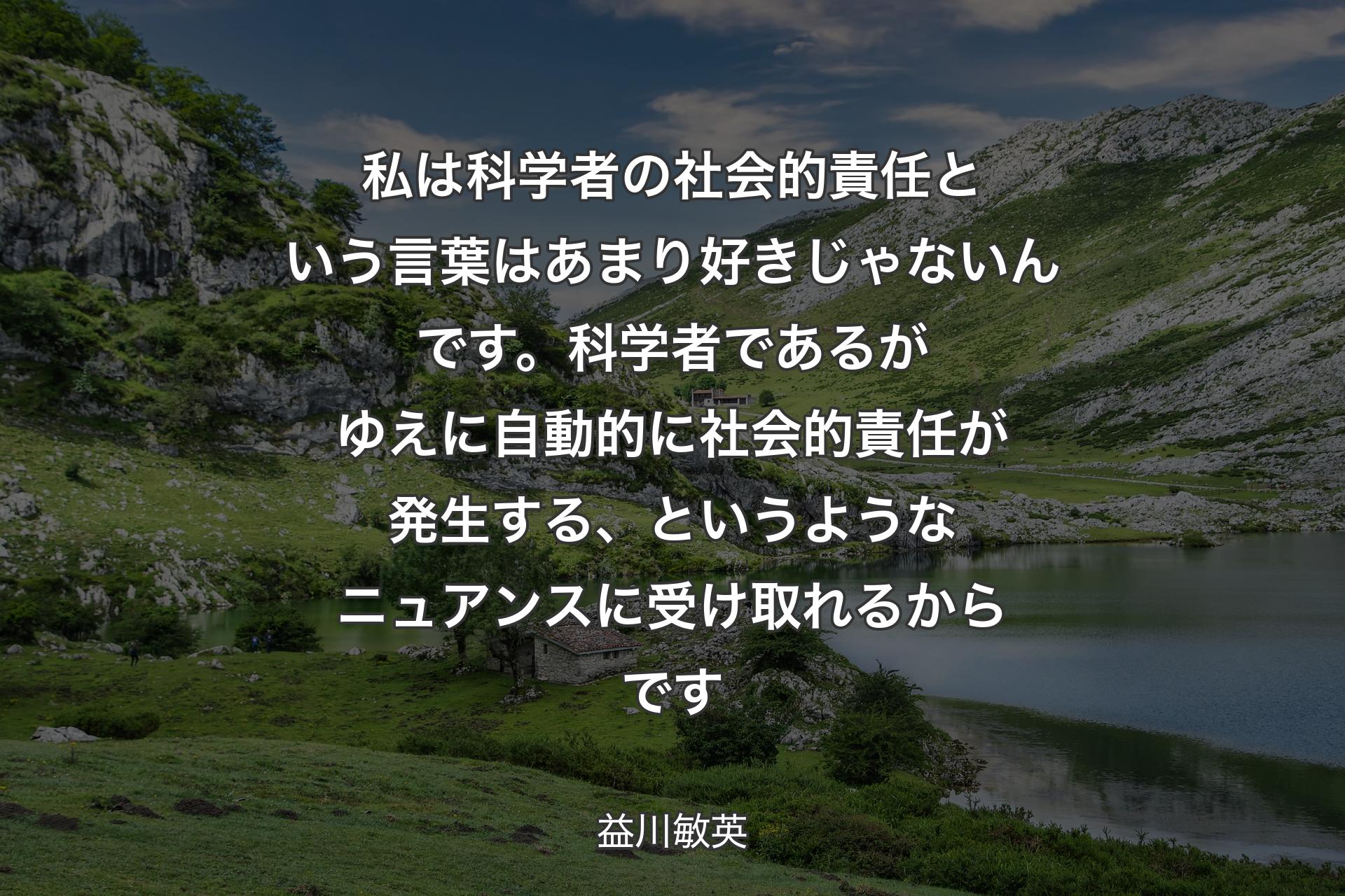 【背景1】私は科学者の社会的責任という言葉はあまり好きじゃないんです。科学者であるがゆえに自動的に社会的責任が発生する、というようなニュアンスに受け取れるからです - 益川敏英