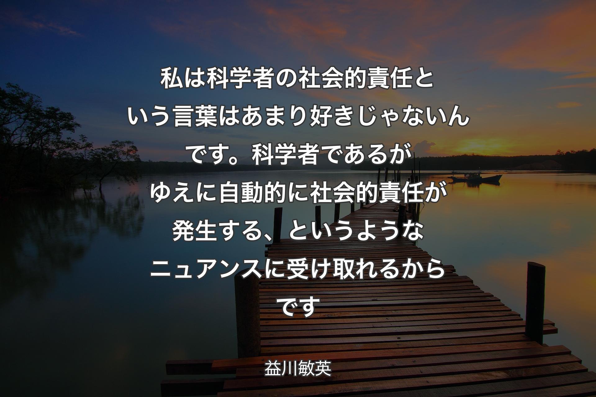 【背景3】私は科学者の社会的責任という言葉はあまり好きじゃないんです。科学者であるがゆえに自動的に社会的責任が発生する、というようなニュアンスに受け取れるからです - 益川敏英