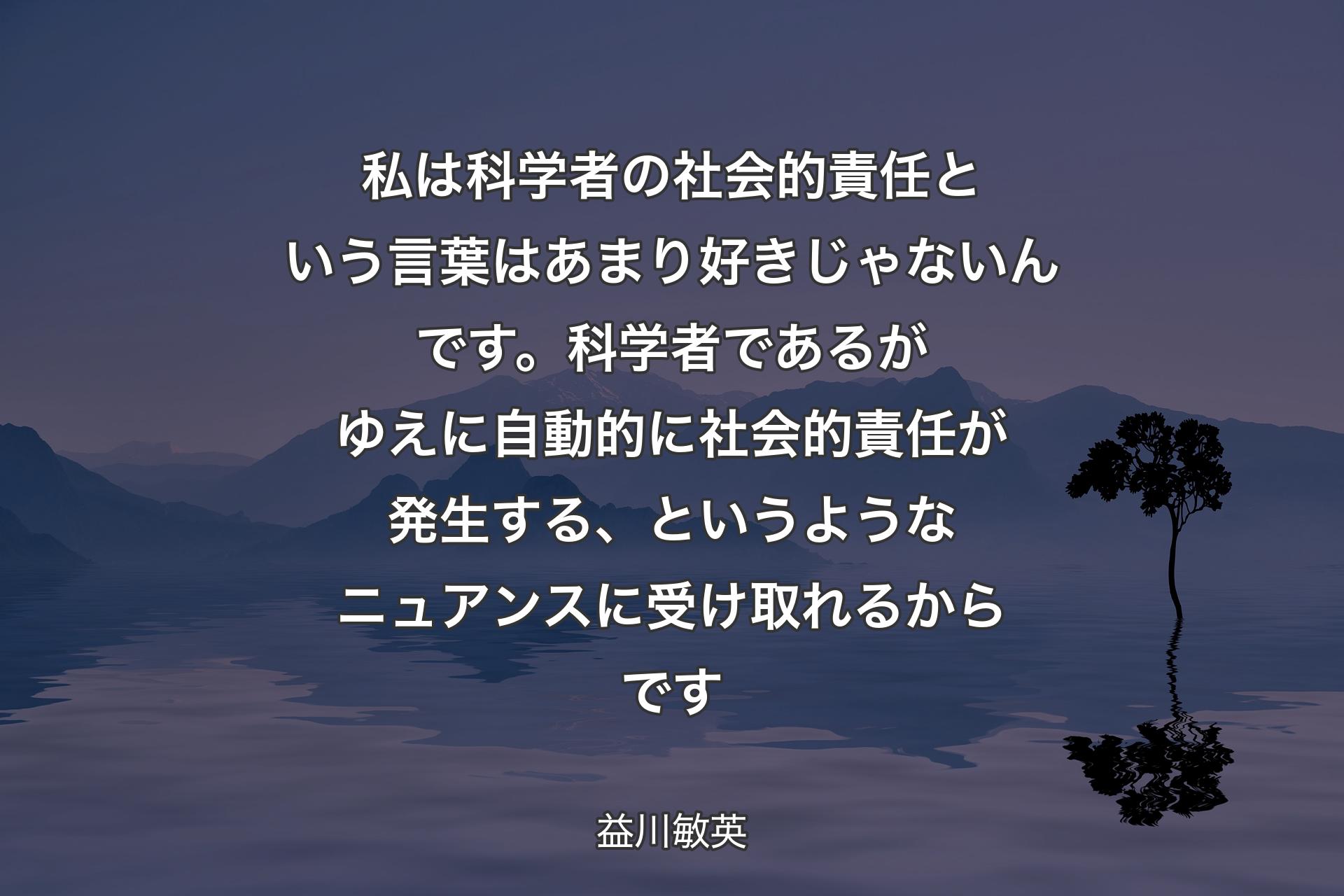 【背景4】私は科学者の社会的責任という言葉はあまり好きじゃないんです。科学者であるがゆえに自動的に社会的責任が発生する、というようなニュアンスに受け取れるからです - 益川敏英