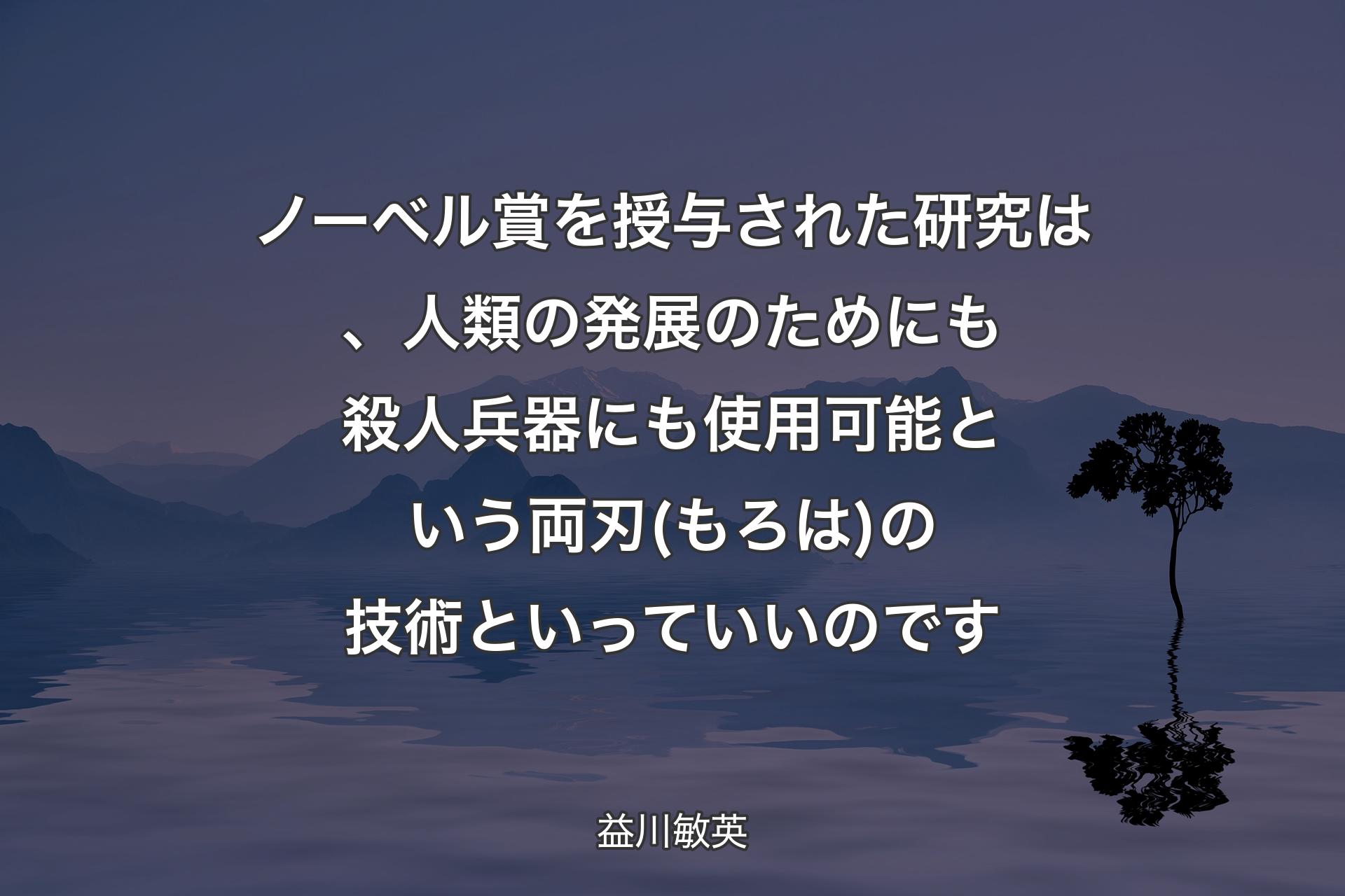 【背景4】ノーベル賞を授与された研究は、人類の発展のためにも殺人兵器にも使用可能という両刃(もろは)の技術といっていいのです - 益川敏英