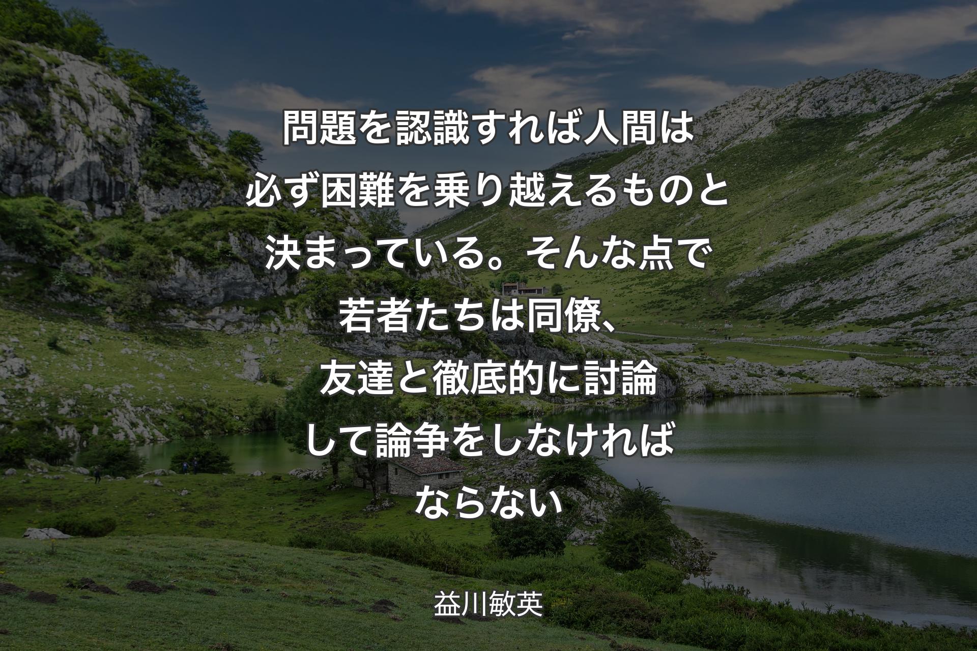 問題を認識すれば人間は必ず困難を乗り越えるものと決まっている。そんな点で若者たちは同僚、友達と徹底的に討論して論争をしなければならない - 益川敏英