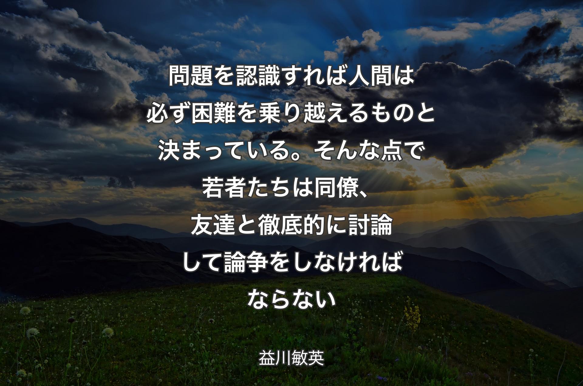 問題を認識すれば人間は必ず困難を乗り越えるものと決まっている。そんな点で若者たちは同僚、友達と徹底的に討論して論争をしなければならない - 益川敏英