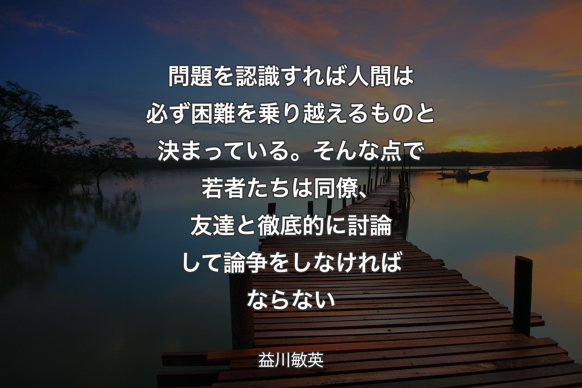 【背景3】問題を認識すれば人間は必ず困難を乗り越えるものと決まっている。そんな点で若者たちは同僚、友達と徹底的に討論して論争をしなければならない - 益川敏英