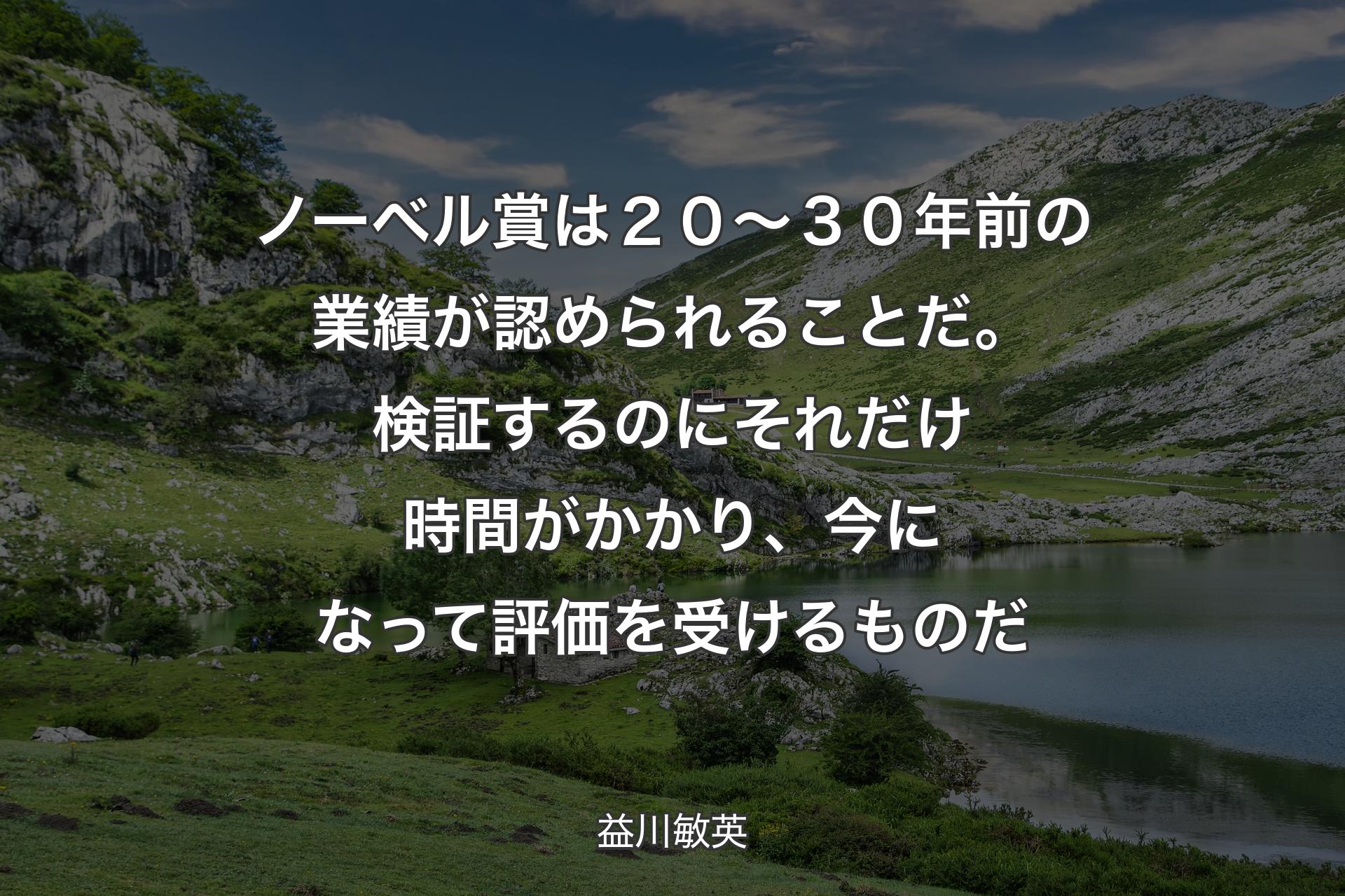 【背景1】ノーベル賞は２０～３０年前の業績が認められることだ。検証するのにそれだけ時間がかかり、今になって評価を受けるものだ - 益川敏英