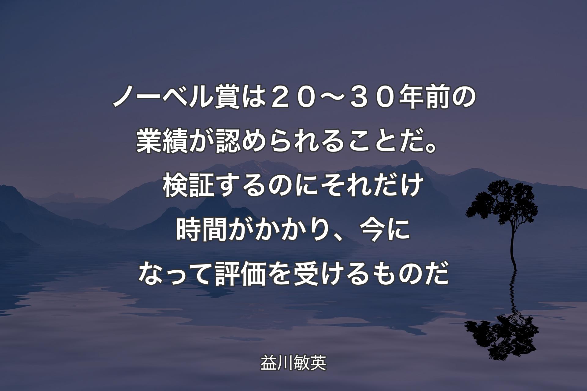 【背景4】ノーベル賞は２０～３０年前の業績が認められることだ。検証するのにそれだけ時間がかかり、今になって評価を受けるものだ - 益川敏英