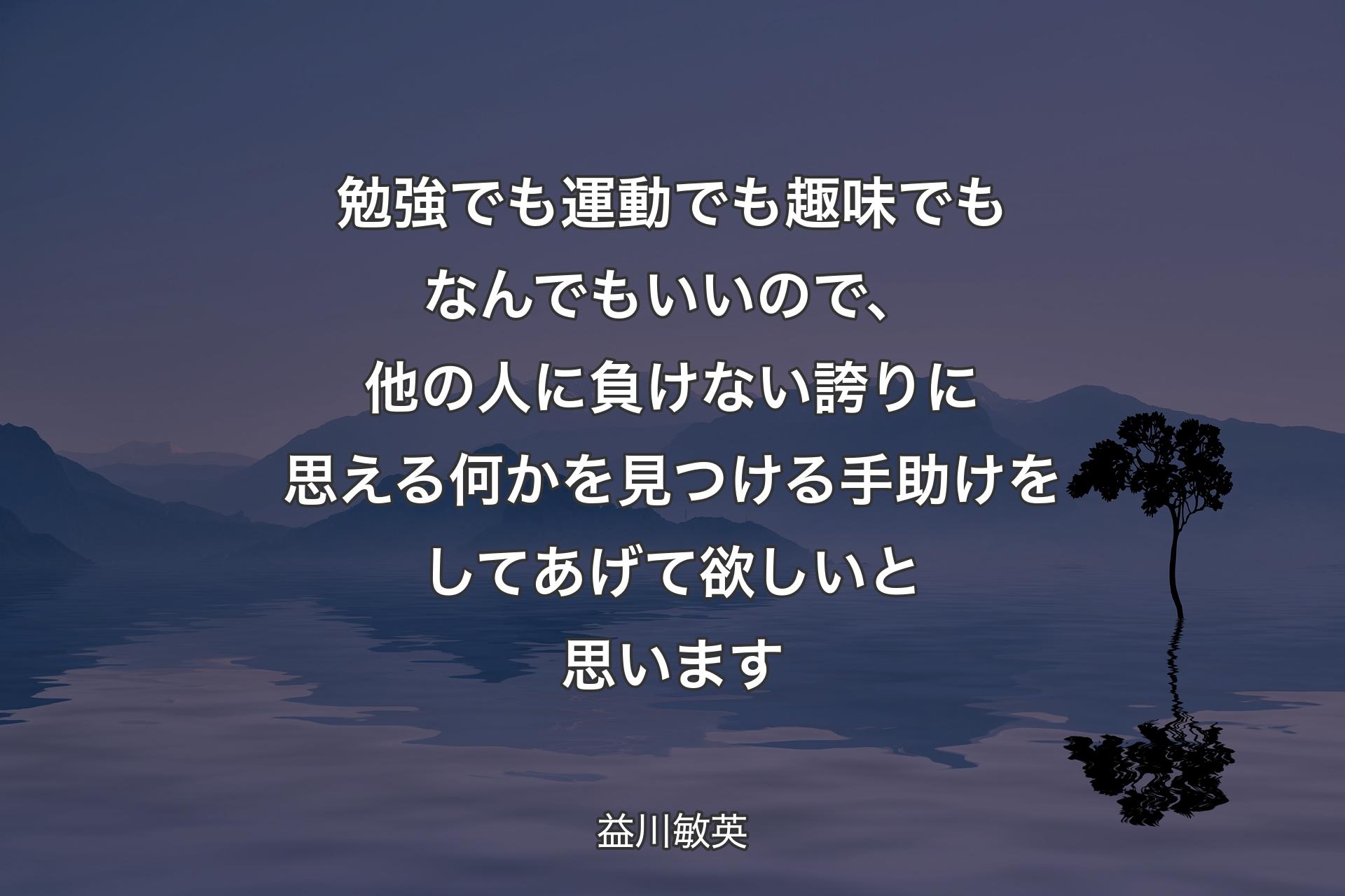 勉強でも運動でも趣味でもなんでもいいので、他の人に負けない誇りに思える何かを見つける手助けをしてあげて欲しいと思います - 益川敏英