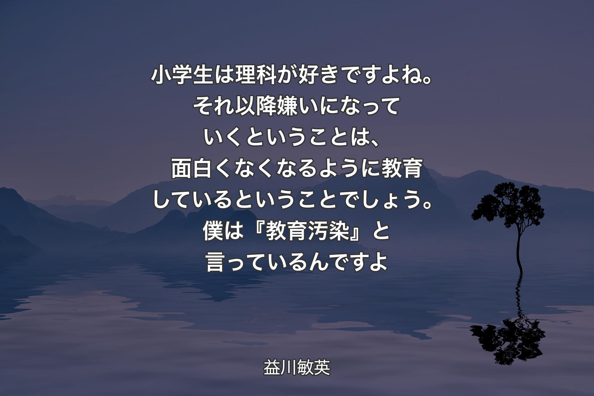 【背景4】小学生は理科が好きですよね。それ以降嫌いになっていくということは、面白くなくなるように教育しているということでしょう。僕は『教育汚染』と言っているんですよ - 益川敏英