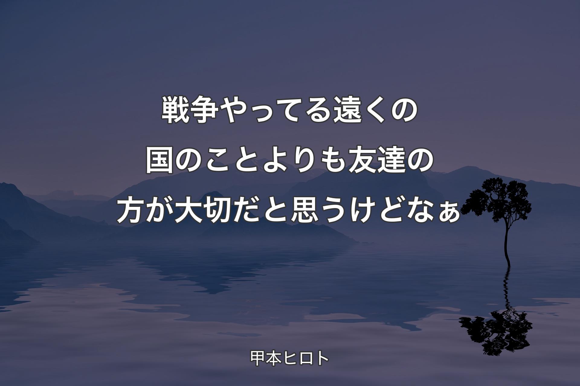 戦争やってる遠くの国のことよりも友達の方が大切だと思うけどなぁ - 甲本ヒロト