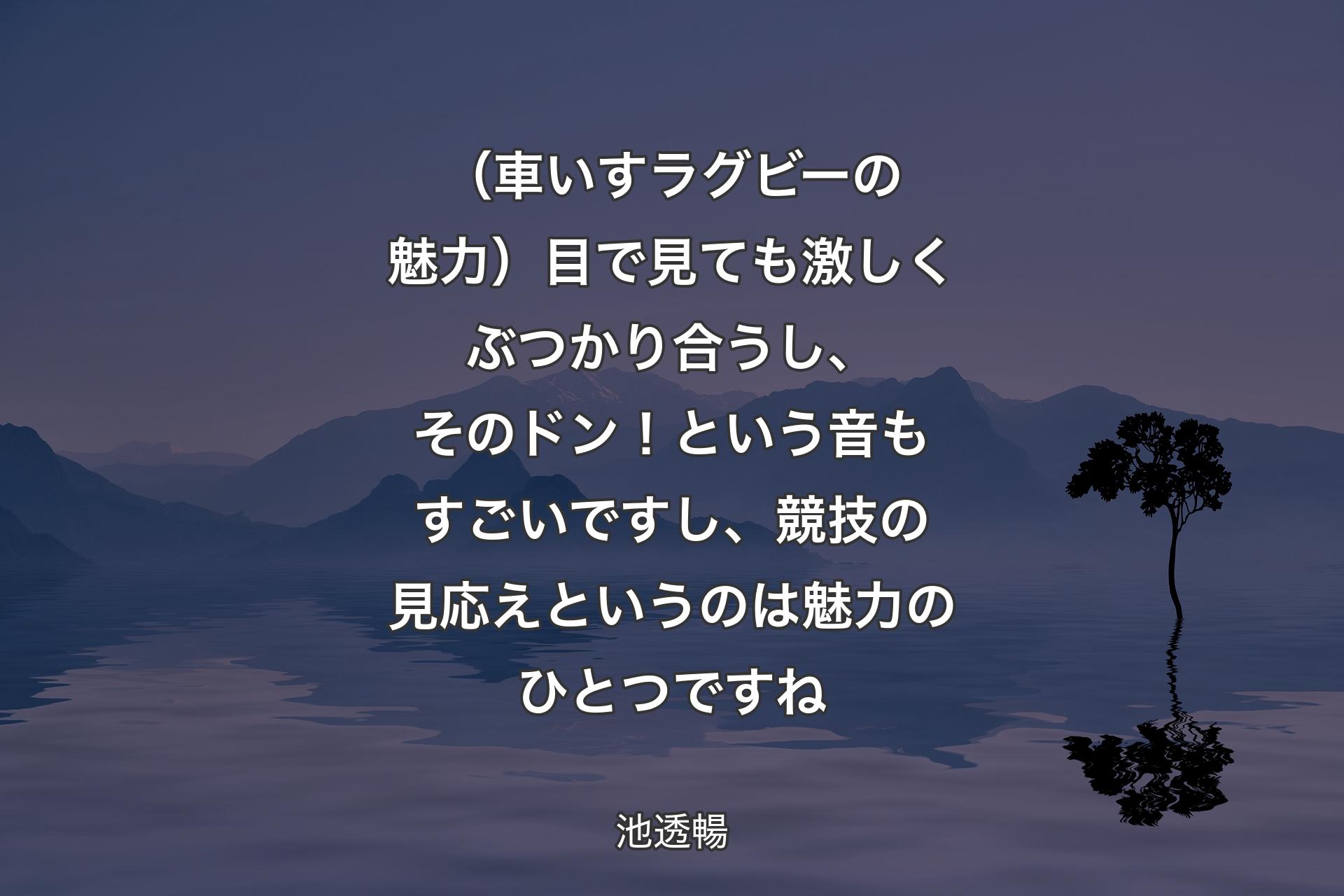 【背景4】（車いすラグビーの魅力）目で見ても激しくぶつかり合うし、そのドン！という音もすごいですし、競技の見応えというのは魅力のひとつですね - 池透暢