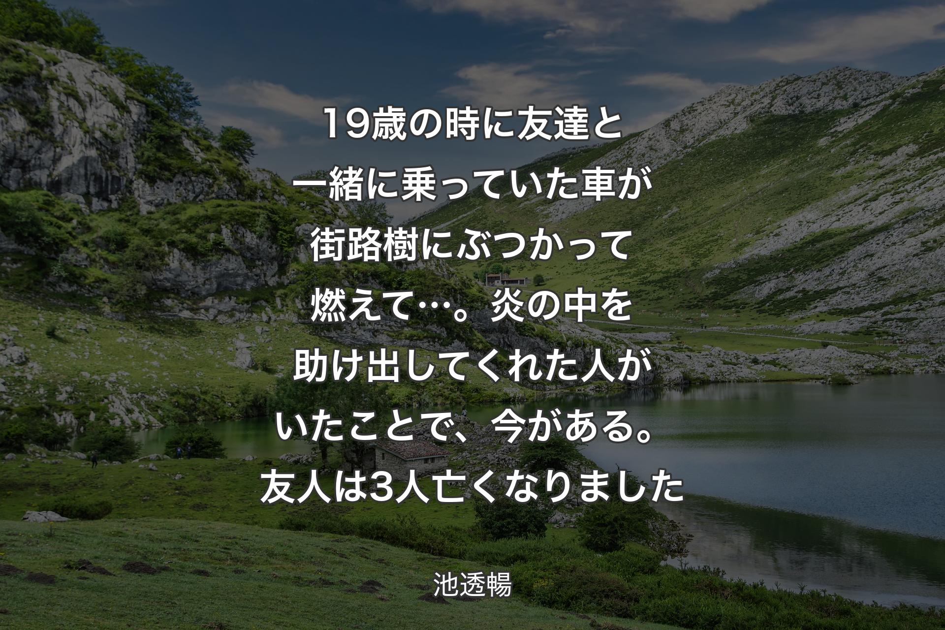 19歳の時に友達と一緒に乗っていた車が街路樹にぶつかって燃えて…。炎の中を助け出してくれた人がいたことで、今がある。友人は3人亡くなりました - 池透暢