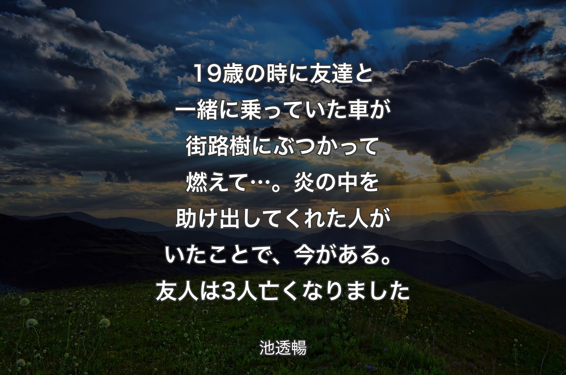 19歳の時に友達と一緒に乗っていた車が街路樹にぶつかって燃えて…。炎の中を助け出してくれた人がいたことで、今がある。友人は3人亡くなりました - 池透暢