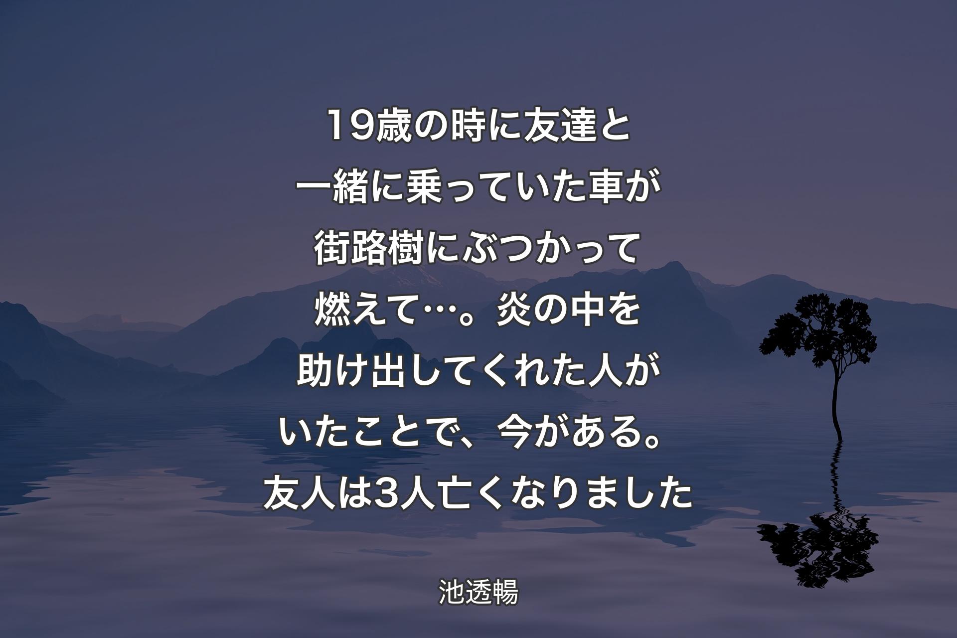 【背景4】19歳の時に友達と一緒に乗っていた車が街路樹にぶつかって燃えて…。炎の中を助け出してくれた人がいたことで、今がある。友人は3人亡くなりました - 池透暢