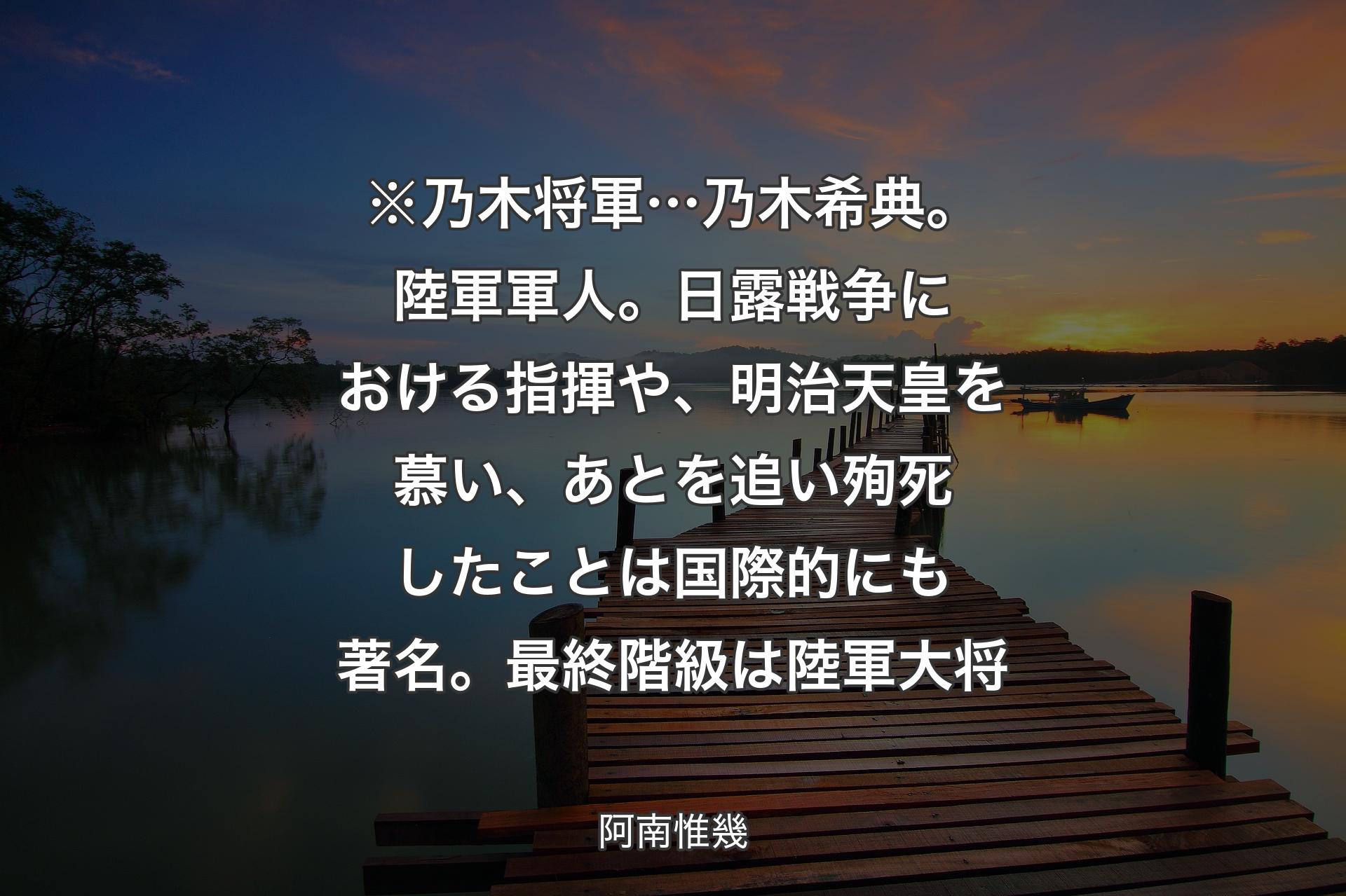 【背景3】※乃木将軍… 乃木希典。陸軍軍人。日露戦争における指揮や、明治天皇を慕い、あとを追い殉死したことは国際的にも著名。最終階級は陸軍大将 - 阿南惟幾