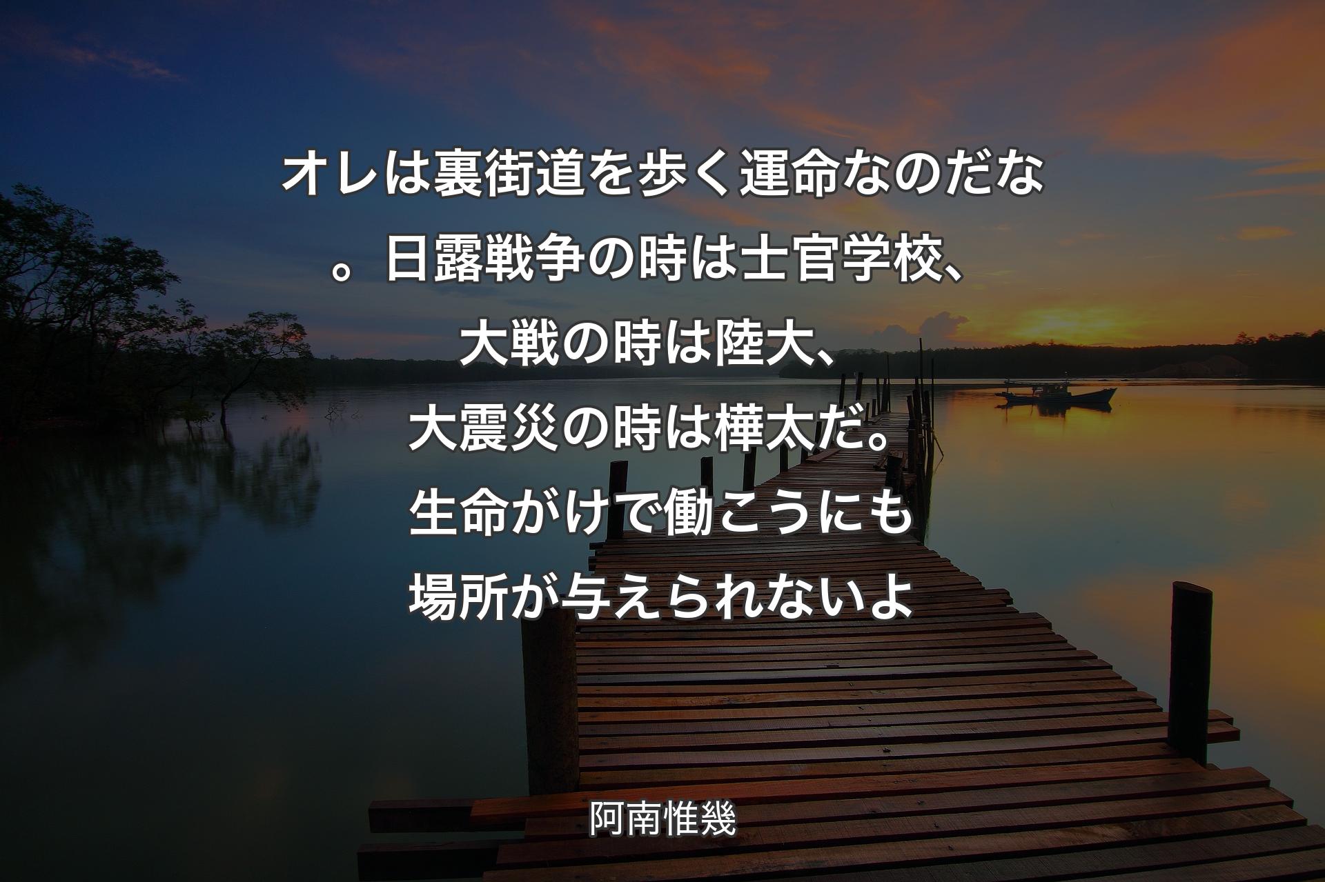 オレは裏街道を歩く運命なのだな。日露戦争の時は士官学校、大戦の時は陸大、大震災の時は樺太だ。生命がけで働こうにも場所が与えられないよ - 阿南惟幾