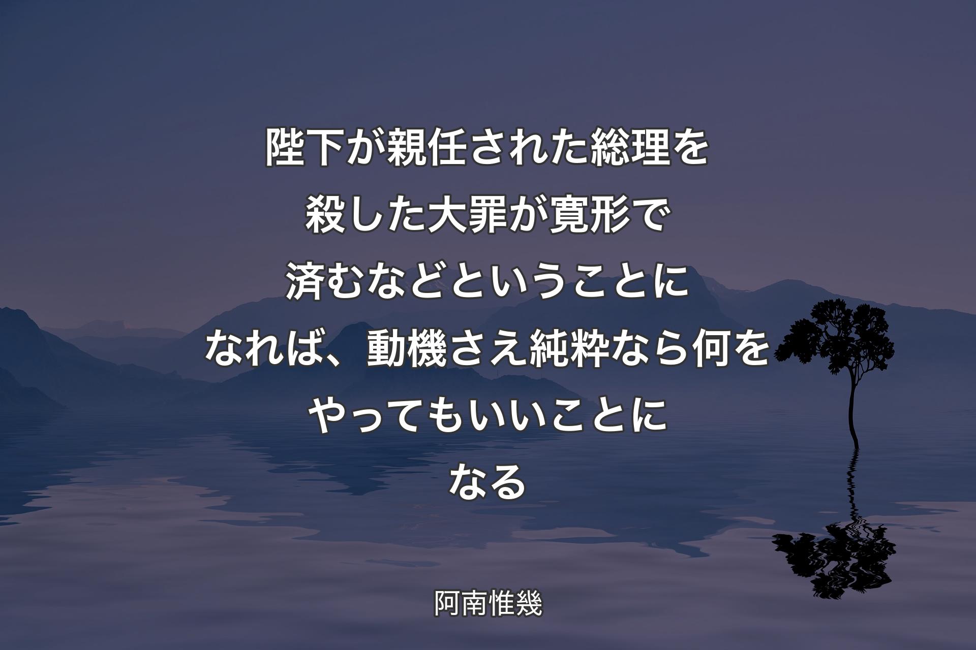 陛下が親任された総理を殺した大罪が寛形で済むなどということになれば、動機さえ純粋なら何をやってもいいことになる - 阿南惟幾