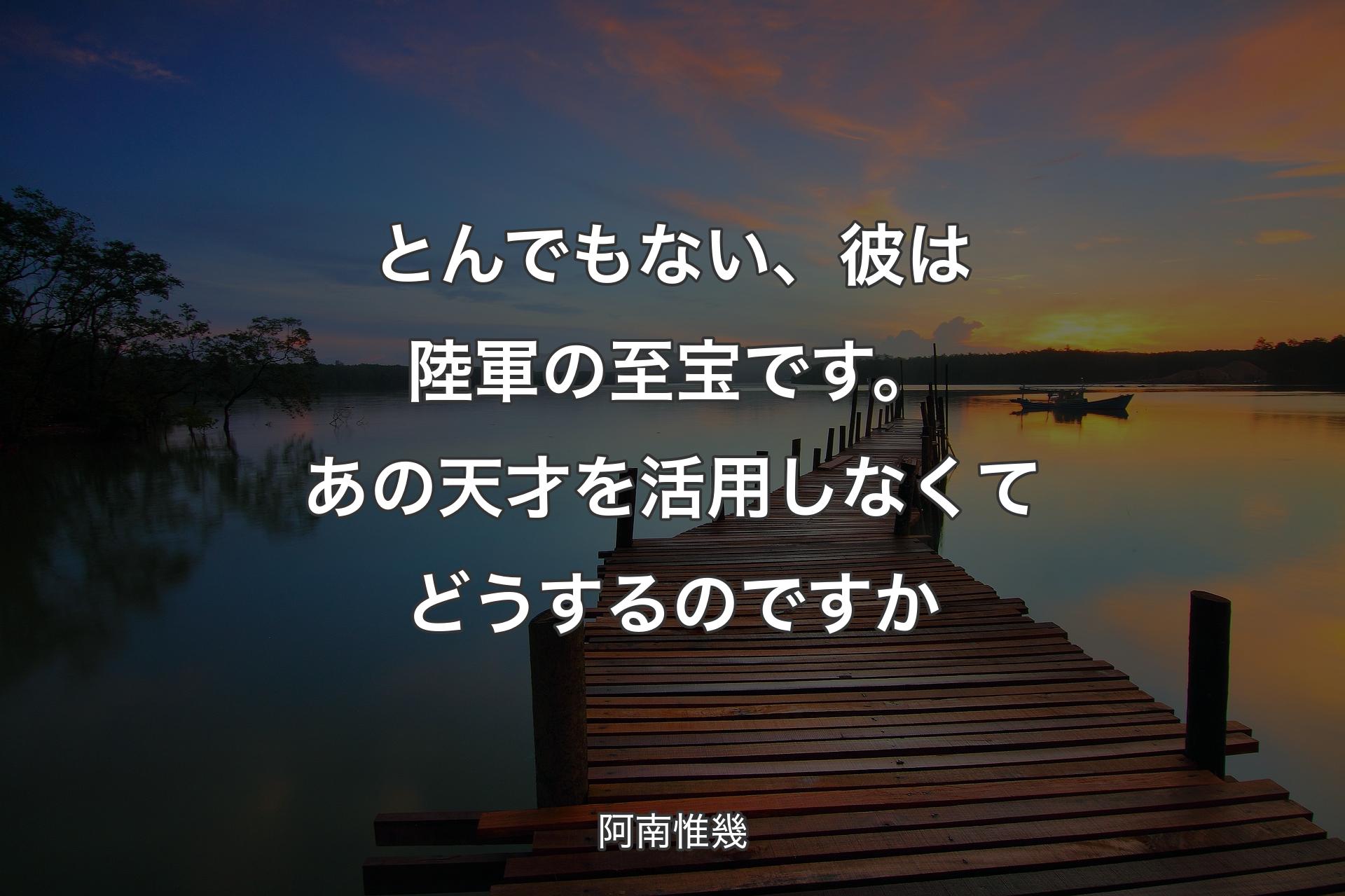 とんでもない、彼は陸軍の至宝です。あの天才を活用しなくてどうするのですか - 阿南惟幾