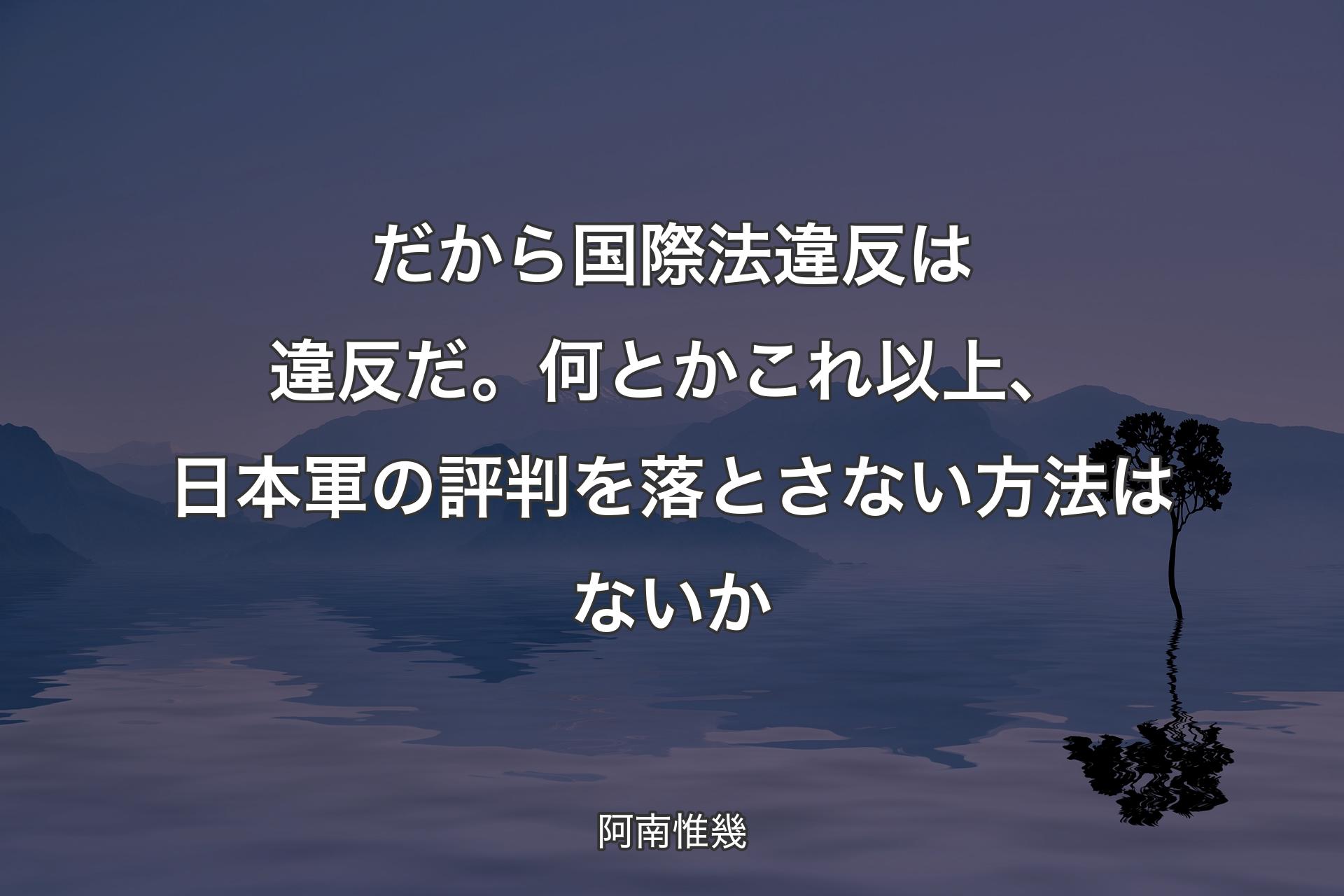 【背景4】だから国際法違反は違反だ。何とかこれ以上、日本軍の評判を落とさない方法はないか - 阿南惟幾