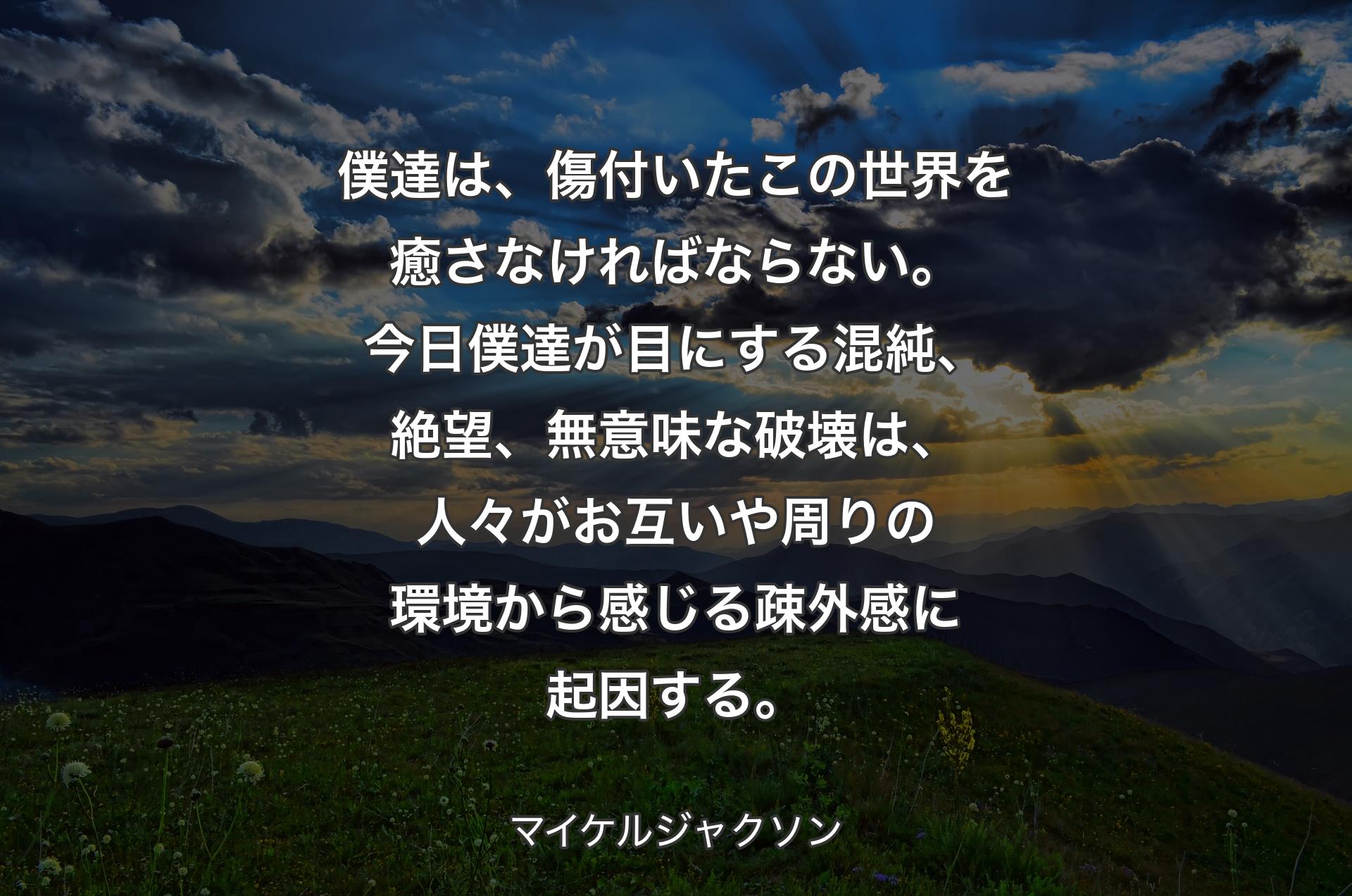 僕達は、傷付いたこの世界を癒さなければならない。今日僕達が目にする混純、絶望、無意味な破壊は、人々がお互いや周りの環境から感じる疎外感に起因する。 - マイケルジャクソン