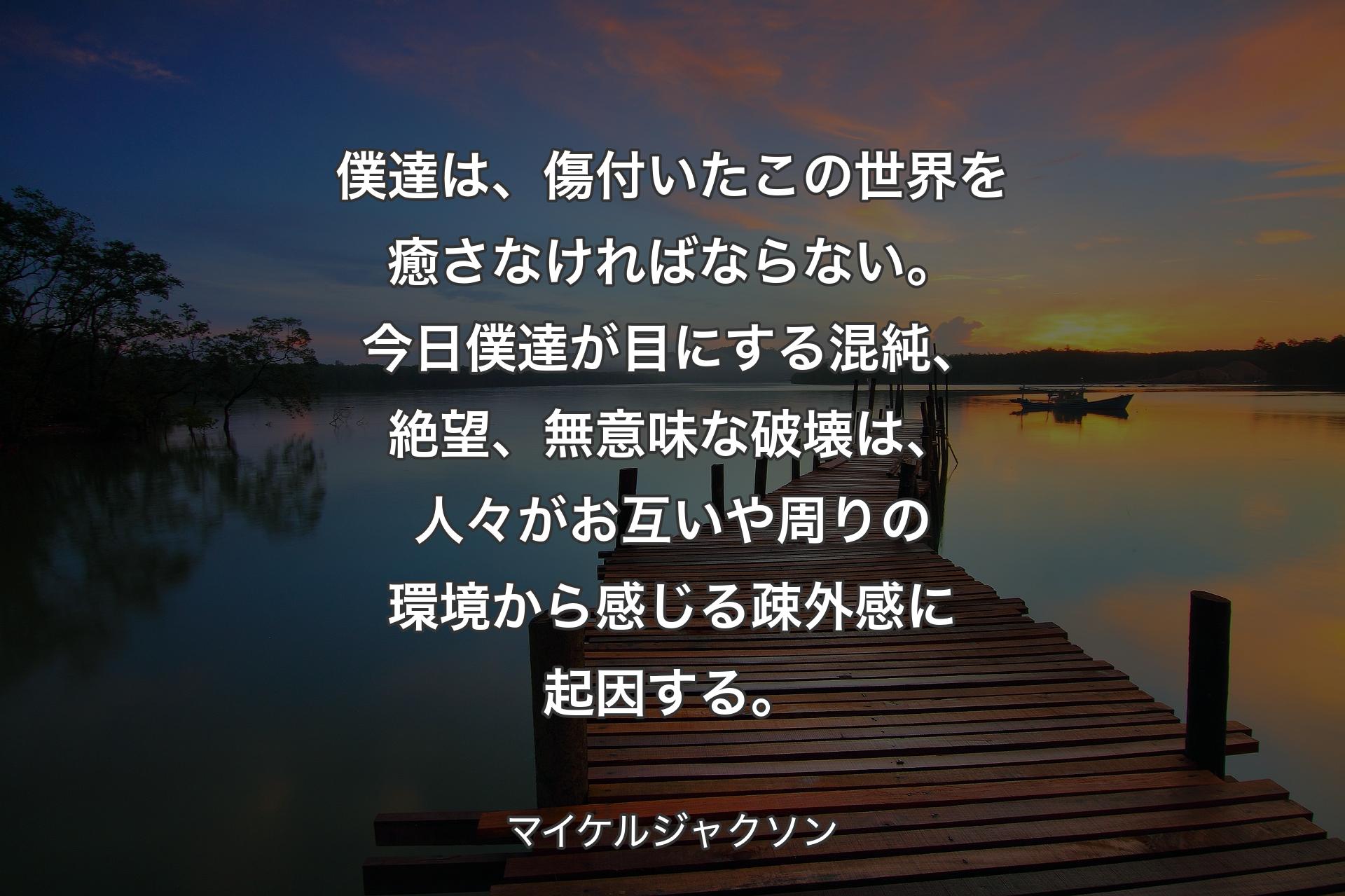 僕達は、傷付いたこの世界を癒さなければならない。今日僕達が目にする混純、絶望、無意味な破壊は、人々がお互いや周りの環境から感じる疎外感に起因する。 - マイケルジャクソン