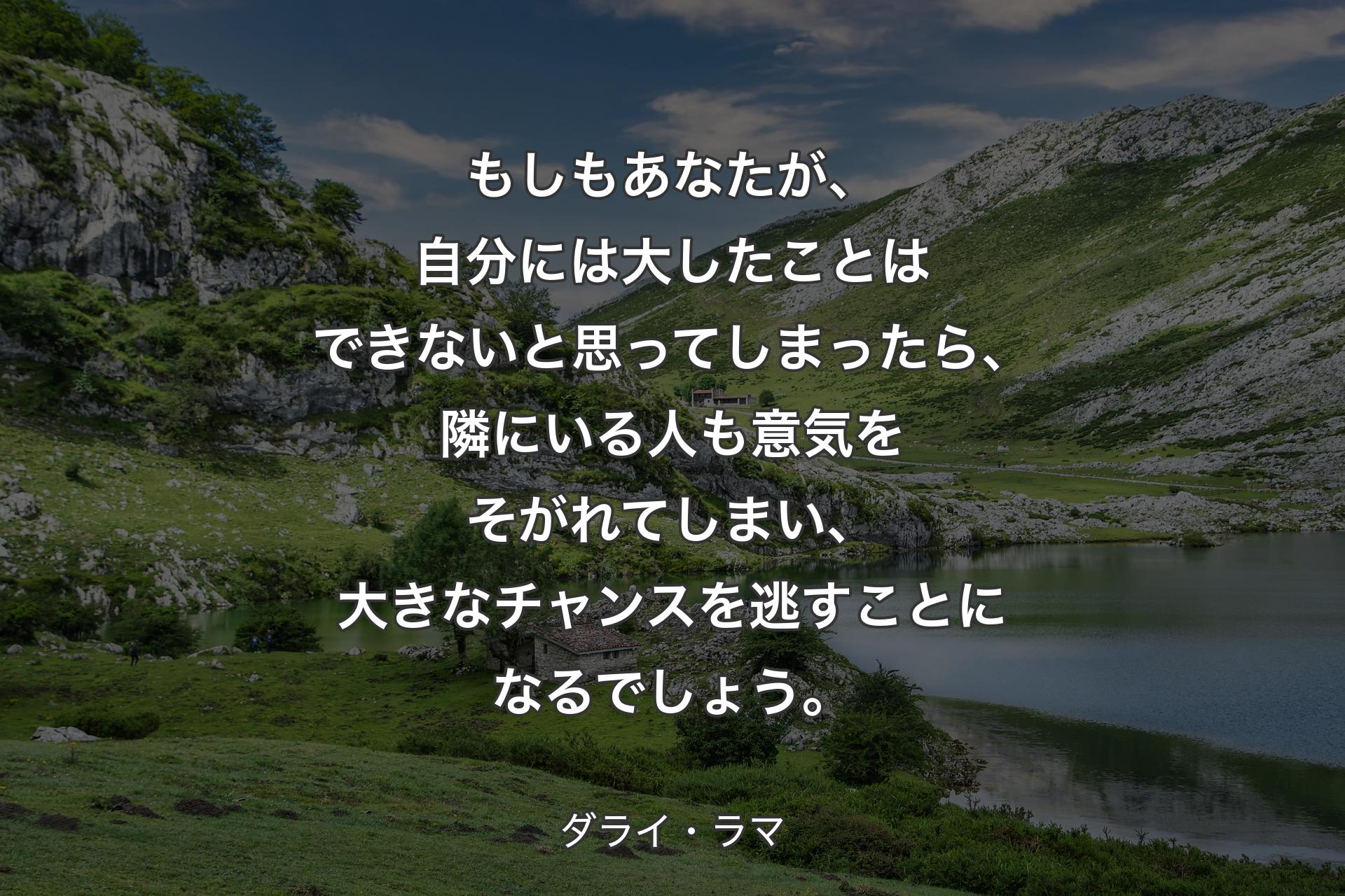 もしもあなたが、自分には大したことはできないと思ってしまったら、隣にいる人も意気をそがれてしまい、大きなチャンスを逃すことになるでしょう。 - ダライ・ラマ