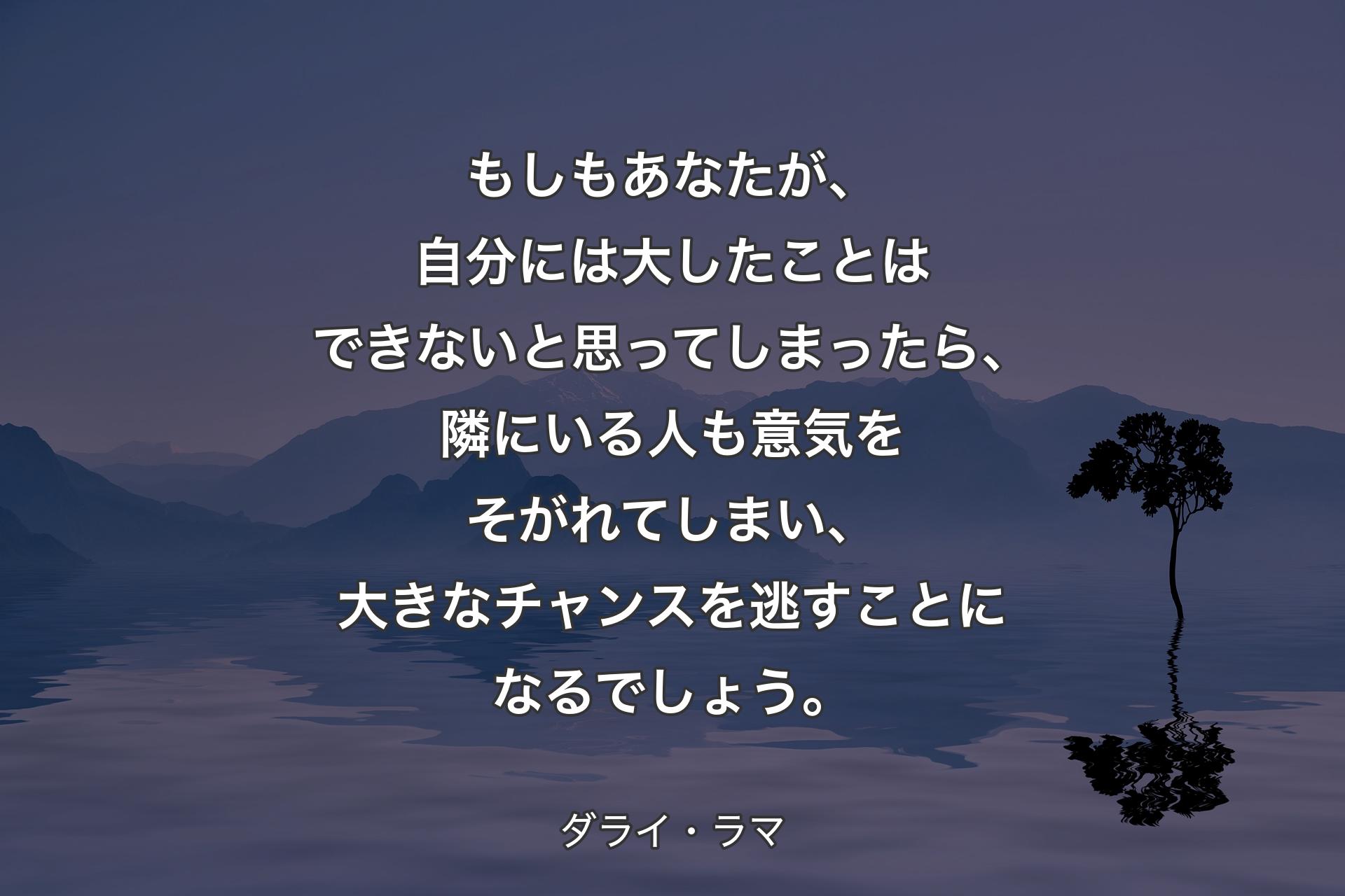 もしもあなたが、自分には大したことはできないと思ってしまったら、隣にいる人も意気をそがれてしまい、大きなチャンスを逃すことになるでしょう。 - ダライ・ラマ