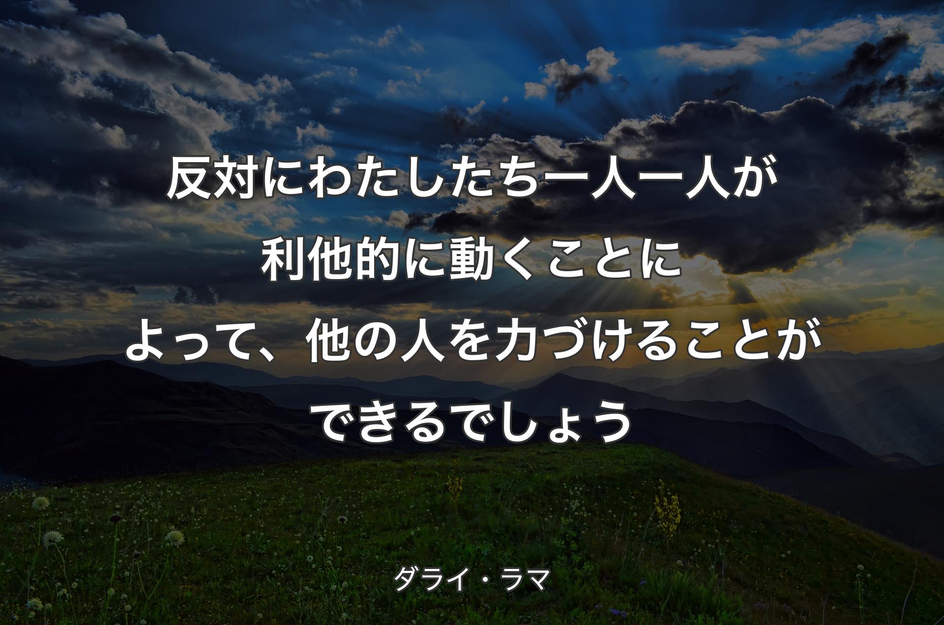 反対にわたしたち一人一人が利他的に動くことによって、他の人を力づけることができるでしょう - ダライ・ラマ