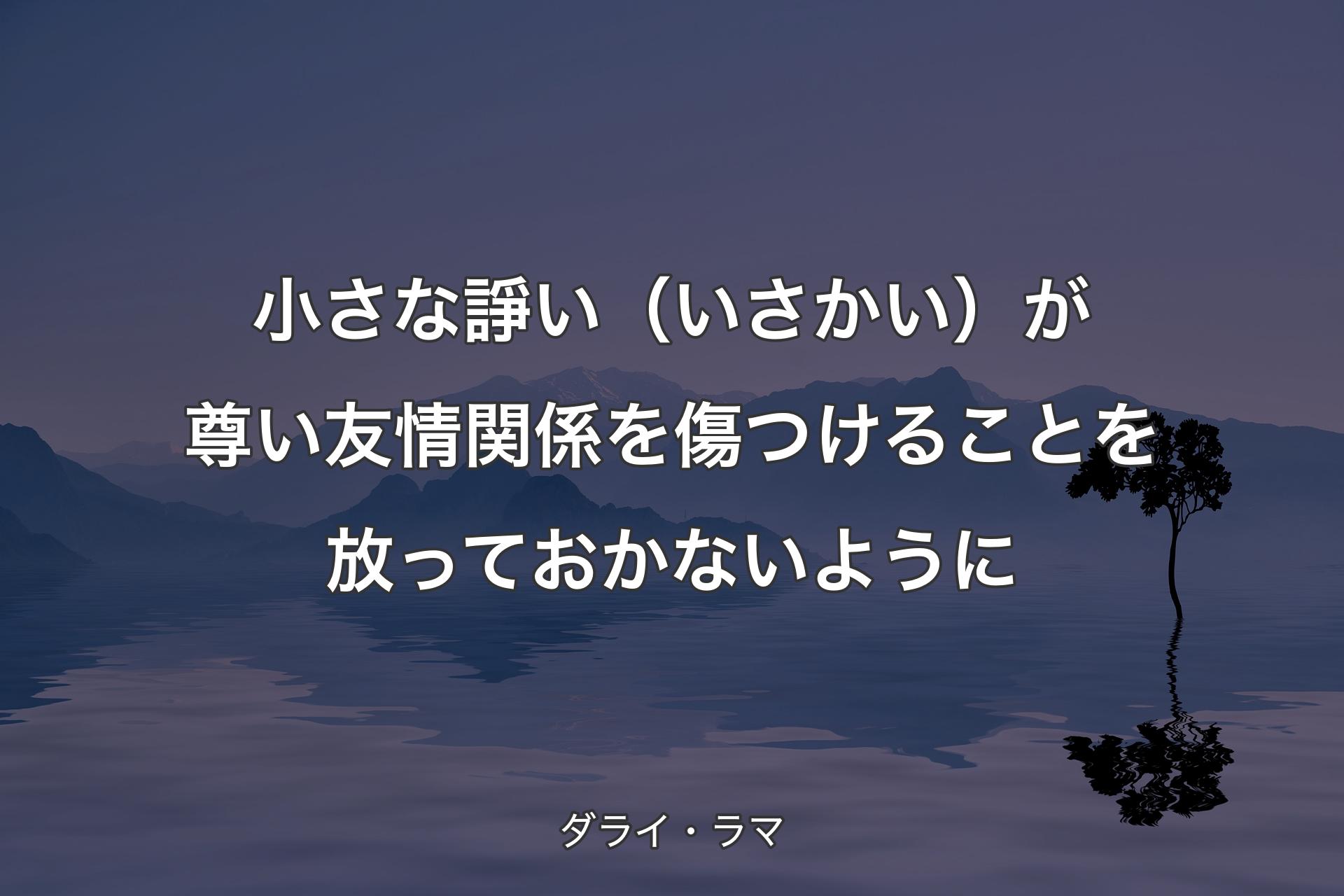 小さな諍い（いさかい）が尊い友情関係を傷つけることを放っておかないように - ダライ・ラマ