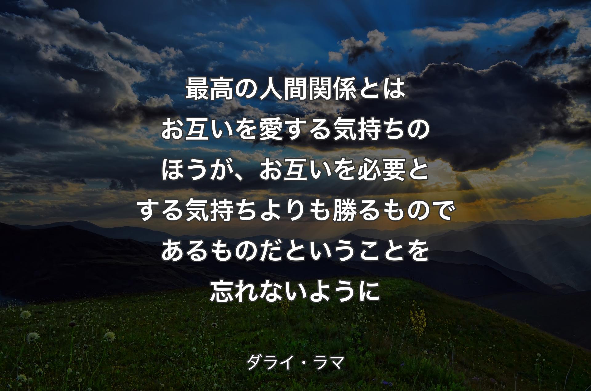 最高の人間関係とはお互いを愛する気持ちのほうが、お互いを必要とする気持ちよりも勝るものであるものだということを忘れないように - ダライ・ラマ