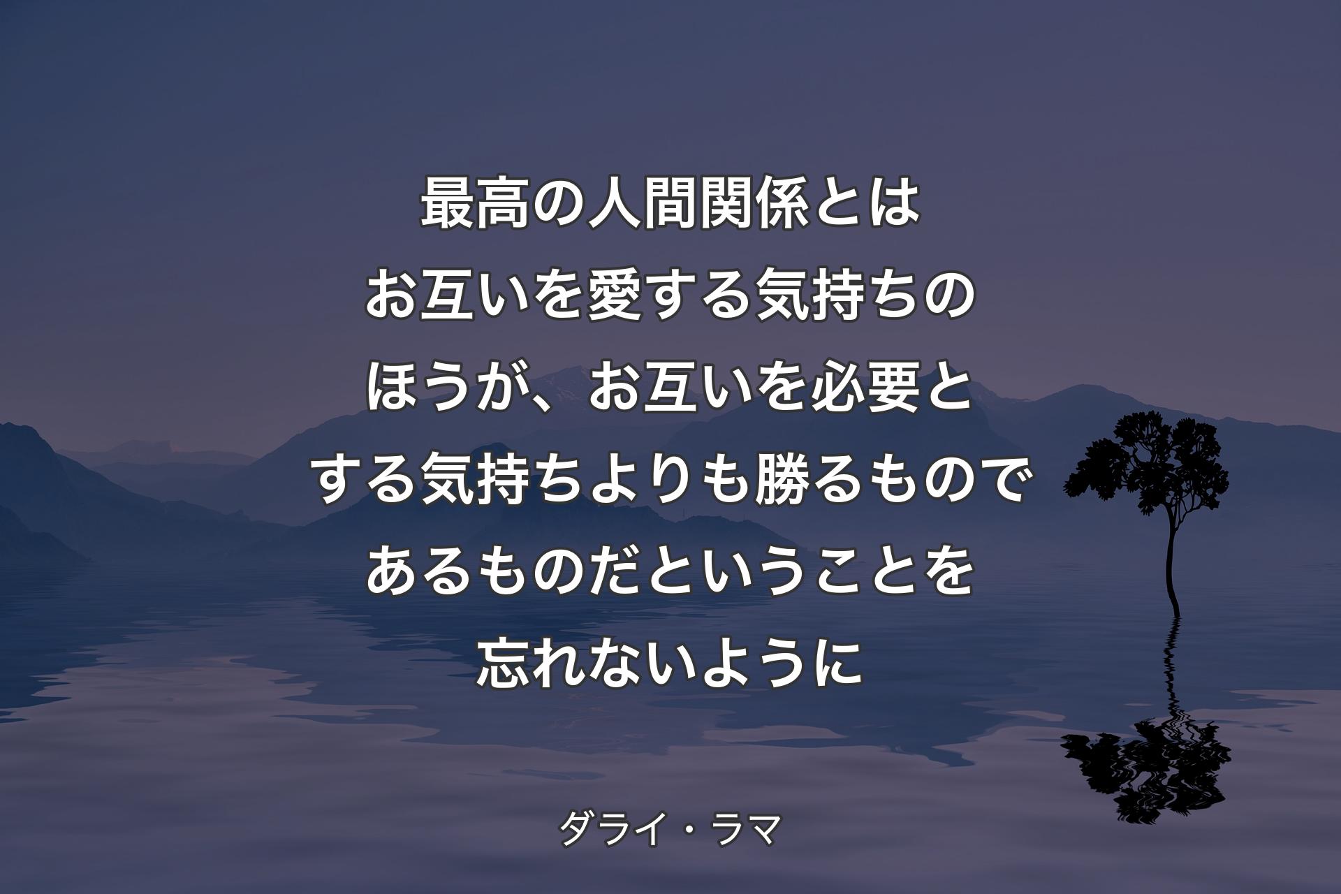 最高の人間関係とはお互いを愛する気持ちのほうが、お互いを必要とする気持ちよりも勝るものであるものだということを忘れないように - ダライ・ラマ