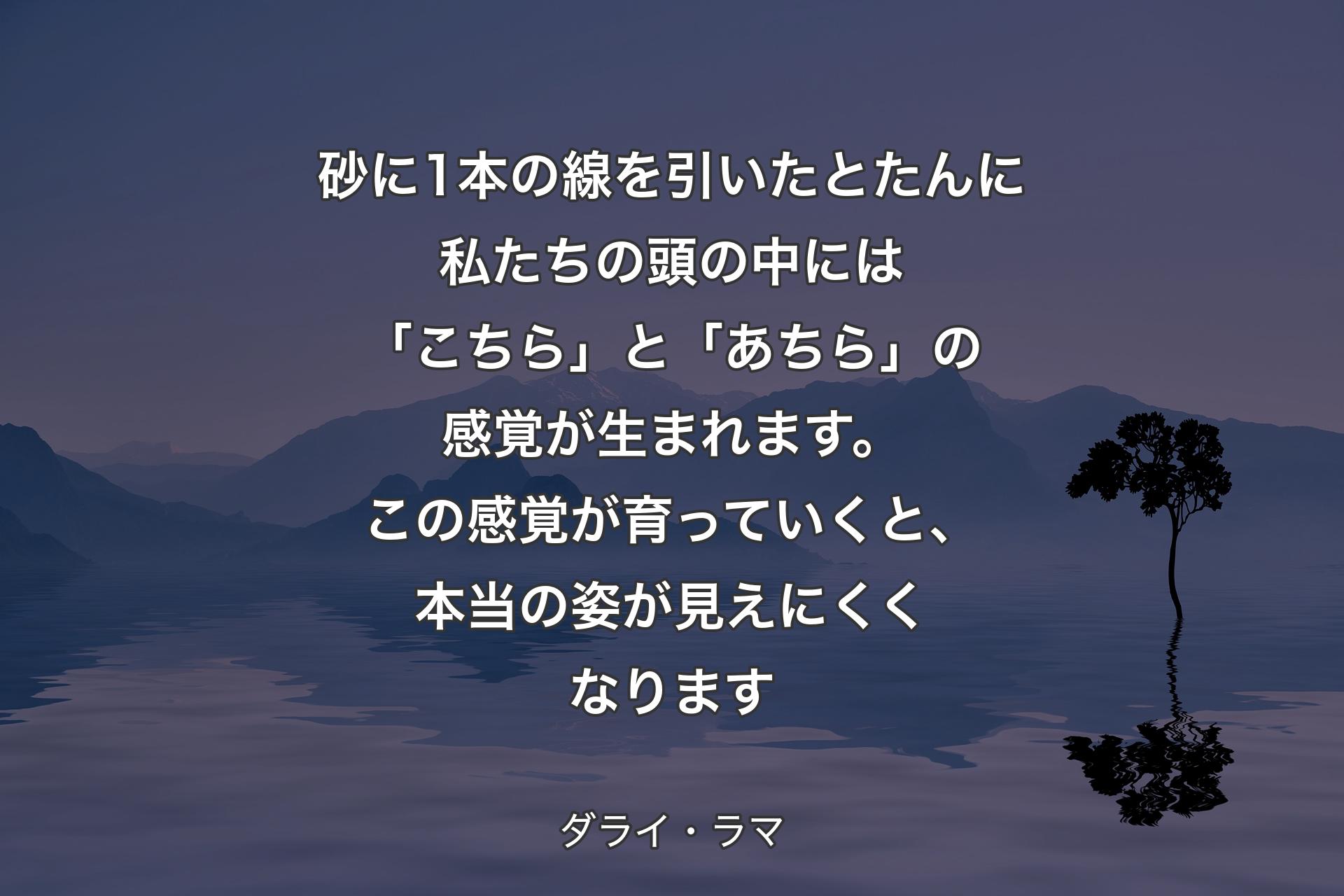 【背景4】砂に1本の線を引いたとたんに私たちの頭の中には「こちら」と「あちら」の感覚が生まれます。この感覚が育っていくと、本当の姿が見えにくくなります - ダライ・ラマ