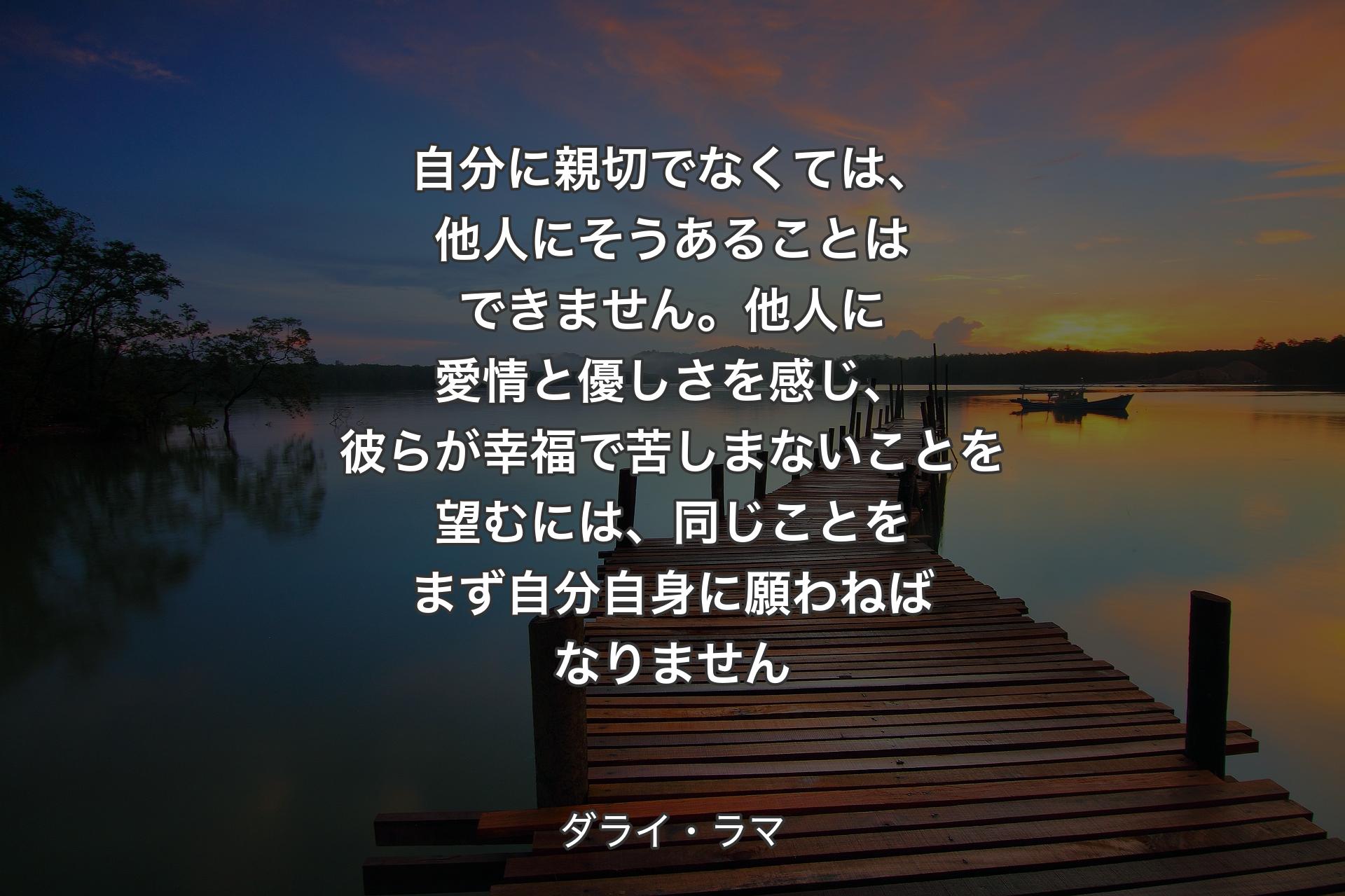 自分に親切でなくては、他人にそうあることはできません。他人に愛情と優しさを感じ、彼らが幸福で苦しまないことを望むには、同じことをまず自分自身に願�わねばなりません - ダライ・ラマ