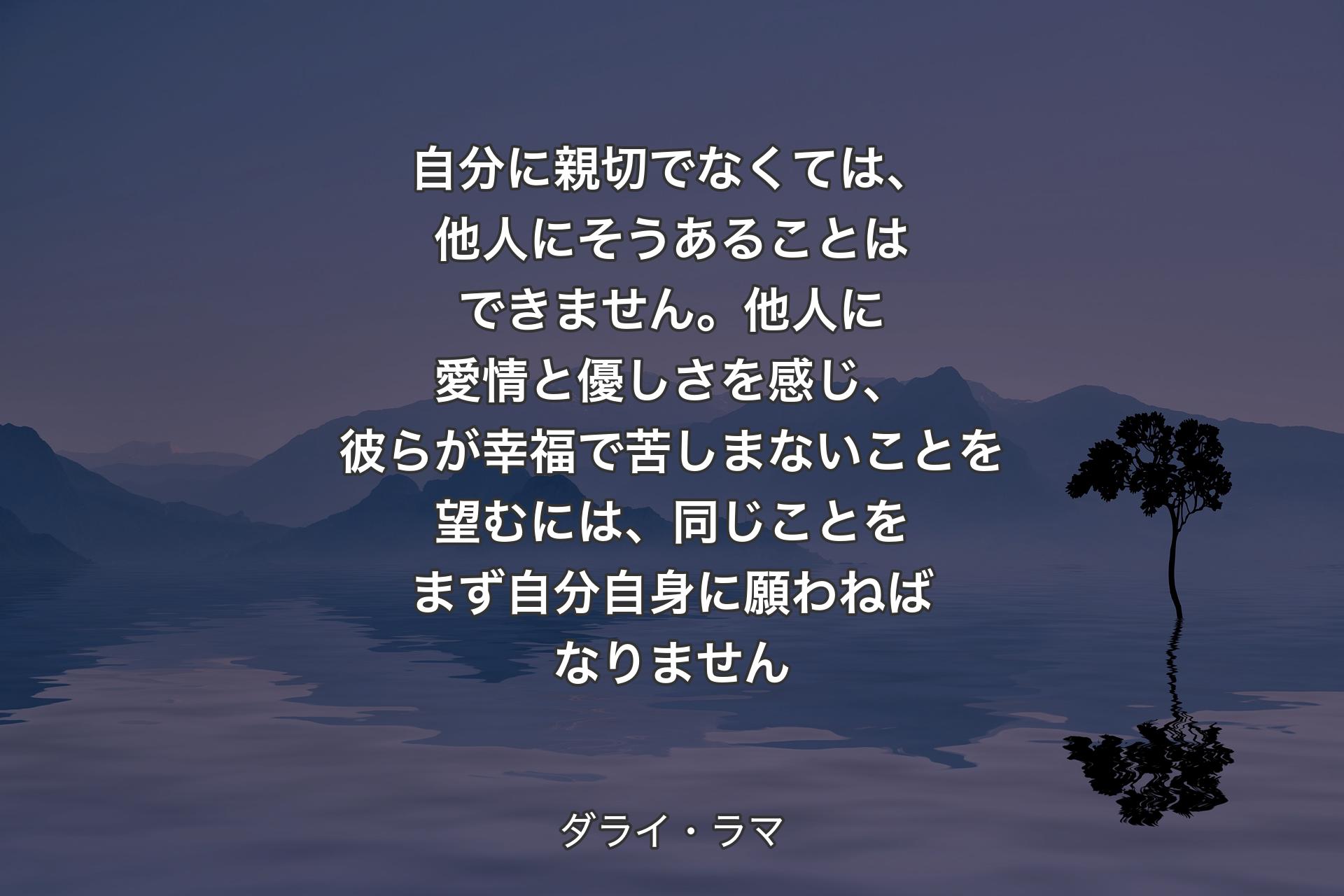 【背景4】自分に親切でなくては、他人にそうあることはできません。他人に愛情と優しさを感じ、彼らが幸福で苦しまないことを望むには、同じことをまず自分自身に願わねばなりません - ダライ・ラマ