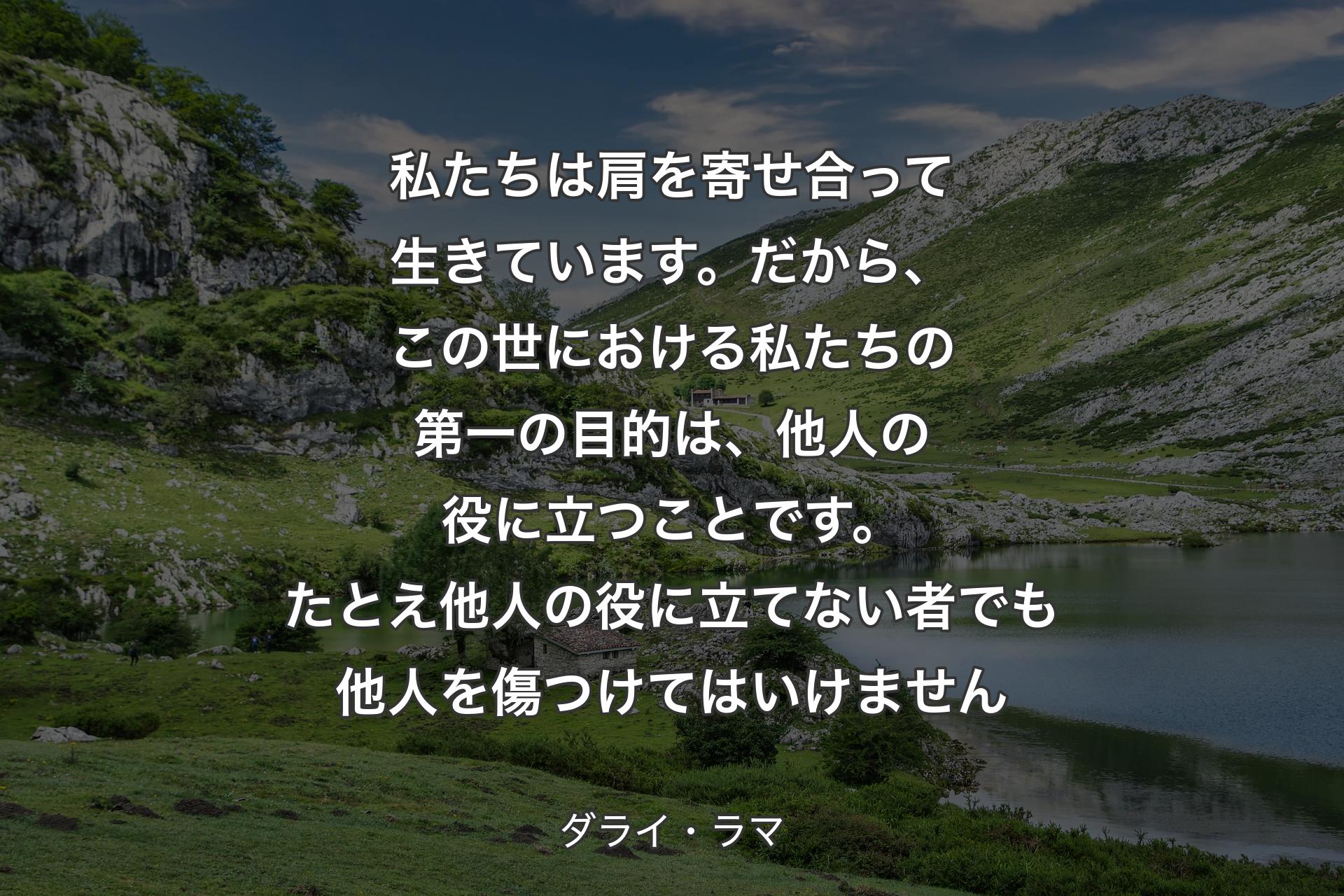 私たちは肩を寄せ合って生きています。だから、この世における私たちの第一の目的は、他人の役に立つことです。たとえ他人の役に立てない者でも他人を傷つけてはいけません - ダライ・ラマ