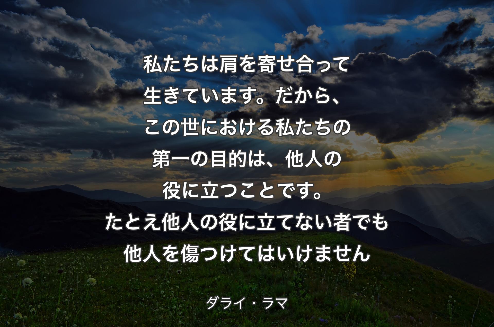 私たちは肩を寄せ合って生きています。だから、この世における私たちの第一の目的は、他人の役に立つことです。たとえ他人の役に立てない者でも他人を傷つけてはいけません - ダライ・ラマ